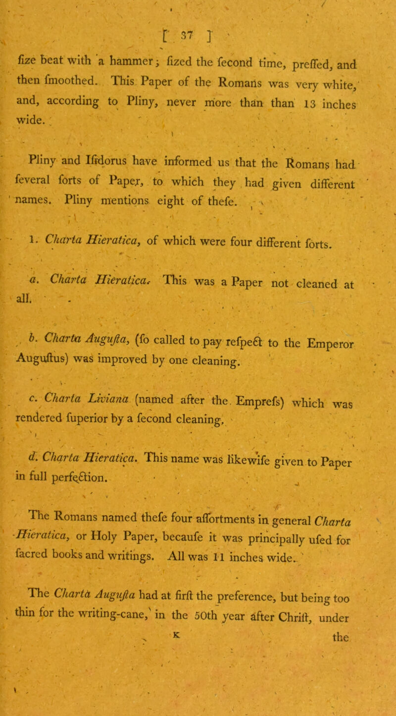 r.37 j ■ fize beat with a hammer; fized the fecond time, preffed, and then fmoothed. This Paper of the Romans was very white,' and, according to Pliny, never more than than 13 inches wide. ' « I 1 ■ ■ • V - \ • Pliny and Ifidorus have informed us that the Romans had - feveral forts of Papei*, to which they had given different ' names. Pliny mentions eight of thefe. ^ > 1. Charia Hieraticay of which were four different forts. I ' ' ' ' '' a. Charta Hieratica. This was a Paper not cleaned at all. • . • 4 * , b. Charta Augujia^ (fo called to pay refpe61 to the Emperor Auguffiis) was improved by one cleaning. »• _ c. Charta Limana (named after the. Emprefs) which was rendered fuperior by a fecond cleaning, ' 4 / » d, Charta Hieratica. This name was likewife given to Paper in full perfo6lion. iT- The Romans named thefe four affbrtments in general Charta -Hieraticay or Holy Paper, becaufe it was principally ufed for facred books and writings. All was 11 inches wide. The Chartti Augujia had at firft the preference, but being too . thin for the writing-cane,' in the 50th year after Chrift, under ^ ^ the 4 . . . •