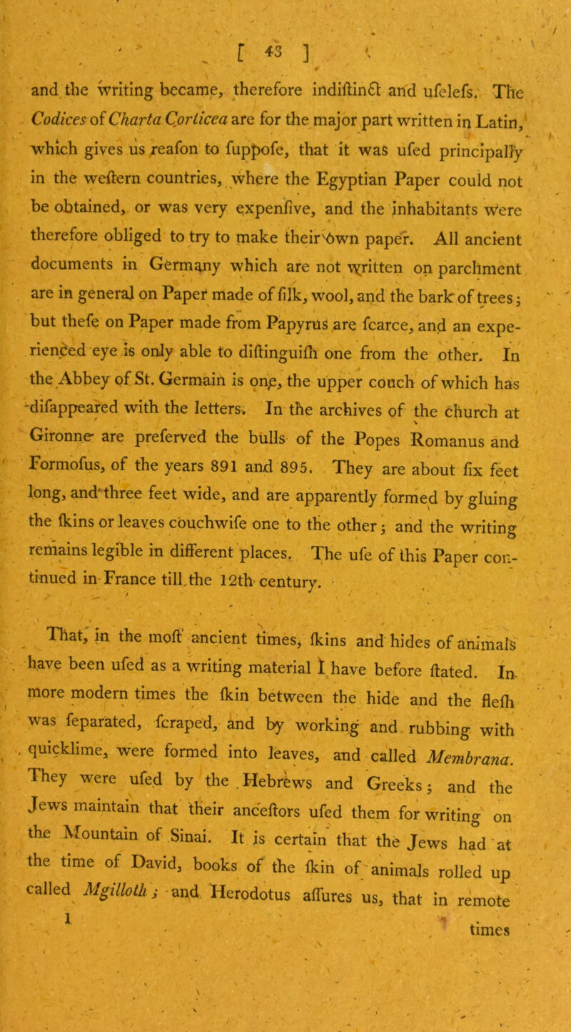 and the writing became, therefore indiftin6t and ufelefs.'. The Codices Charta Coriicea are for the major part written in Latin,’ \ * ' ** .7' • which gives us ;-eafon to fuppofe, that it was ufed principally In the weftern countries, where the Egyptian Paper could not be obtained, or was very expenfive, and the inhabitants Were therefore obliged to try to make their^wn paper. All ancient documents in Germany vvhich are not \yritten on parchment are in general on Paper made of filk, wool, and the bark of trees; but thefe on Paper made from Papyrus are fcarce, and an expe- rienced eye is only able to dlftinguiUi one from the other. In the Abbey of St. Germain is onp, the upper couch of which has -difappeared with the letters. In the archives of the church at Gironne* are preferved the bulls of the Popes Romanus and Formofus, of the years 891 and 895. They are about lix feet N i long, andnhree feet wide, and are apparently formed by gluing the (kins or leaves cbuchwife one to the other- and the writino* reiiiains legible in different places. The ufe of this Paper con- tinued in-France till, the 12th century. - That, m the mod' ancient times,' (kins and hides of animals have been ufed as a writing material l^have before dated. In- • more modern times the (kin between the hide and the flelli was feparated, fcraped, and by working and rubbing- with ' quicklime, were formed into leaves, and called Membrana. They were ufed by the ^ Hebrews and Greeks ^ and the Jews maintain that their ancedors ufed them for writing on the Mountain of Sinai. It is certain that the Jews had “at the time of David, books of the (kin of; animals rolled up called Mgilloth; -and Herodotus allures us, that in remote 1 ' ' 1 . . , . times