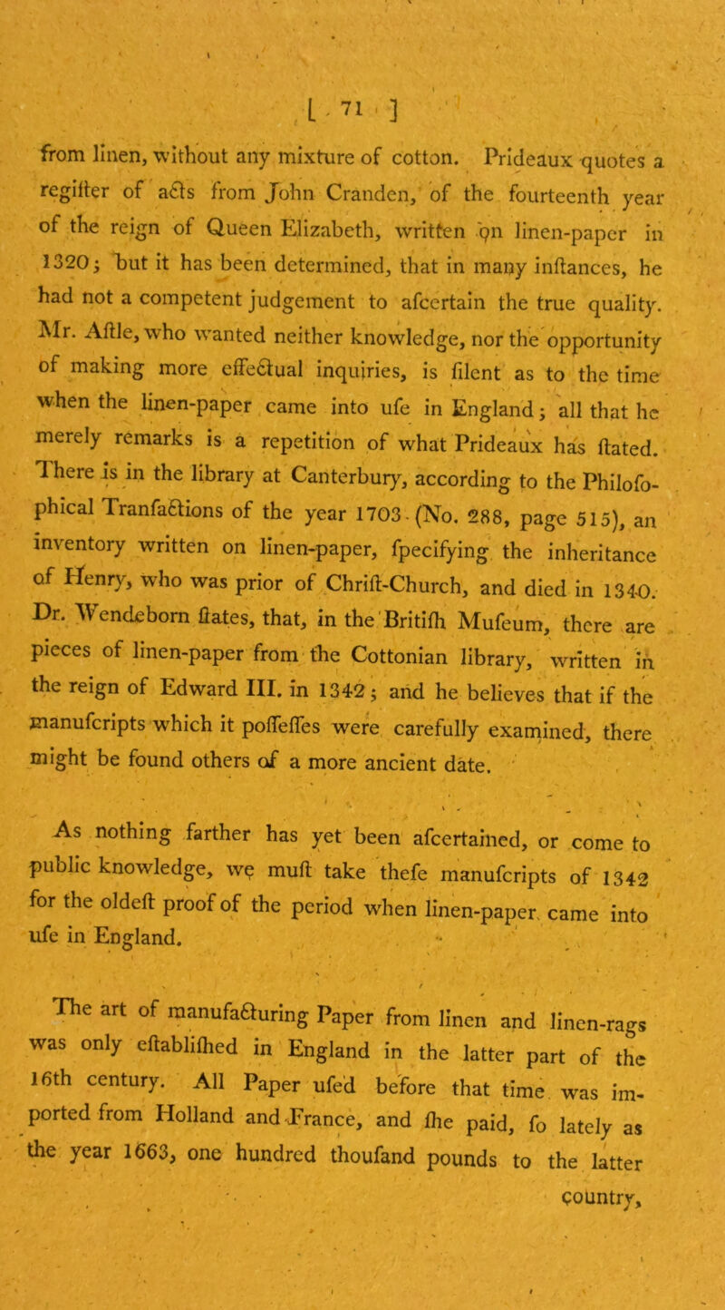 ■ ■ ,1-71.] ,■ r from linen, without any mixture of cotton. Prideaux -quotes a reglller of a£ls from JTohn Cranden, of the fourteenth year of the reign of Queen Elizabeth, written .qn linen-paper in 1320 3 l)ut it has been determined, that in many inflances, he I had not a competent judgement to afcertain the true quality. Air. Aftle, who wanted neither knowledge, nor the opportunity of making more effe6lual inquiries, is filenf' as to the time when the jinen-paper .came into ufe in England; all that he merely remarks is' a repetition of what Prideaux has ftated. There is in the library at Canterbury, according to the Philofo- phical Tranfaftions of the year 1703-(No, 288, page 515), an ' inventory written on linen-paper, fpecifying the inheritance of Henry, who was prior of Chrift-Church, and died in 134-0.- Dr. Wendebom flates, that, in the Britifh Mufeum, there are , pieces of linen-paper from*the Cottonian library,' written in the reign of Edward III. in 1342; arid he believes that if the manuferipts which it pofTelTes were, carefully examined, there might be found others of a more ancient date. ' . I As nothing farther has yet been afcertaiiied, or come to public knowledge, w^ muft take thefe manuferipts of 1342 for the oldeft proof of the period when linen-paper, came into ufe in'England. . - ' . ’ , / ■ , _ ■ The art of raanufaauring Paper from linen and linen-rags was only eftablifhed in ' England in the latter part of the 16th century. All Paper ufed before that time, was im- ported from Holland and Prance,' and flie paid, fo lately as the year 1663, one hundred thoufand pounds to the latter ' country.