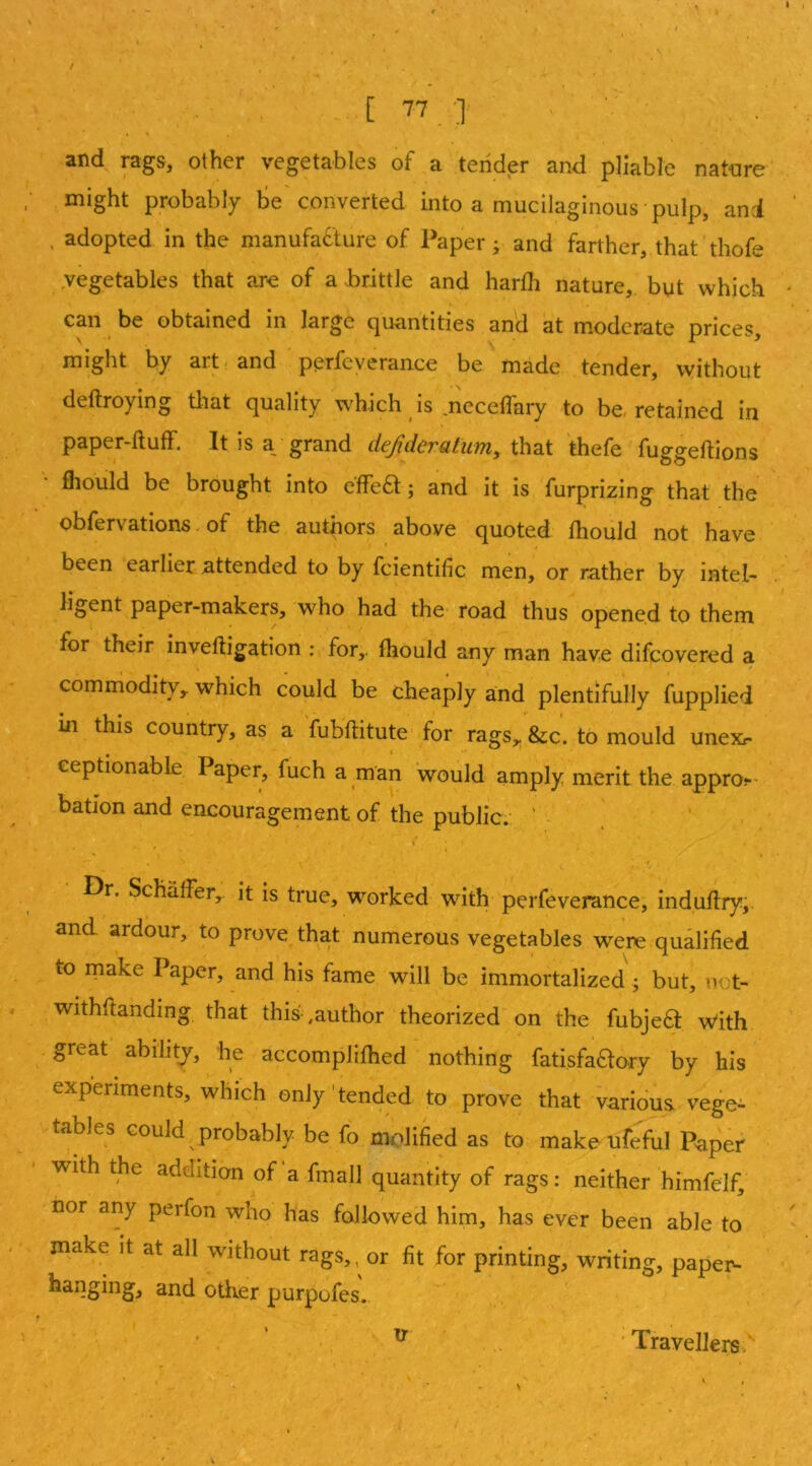 and rag&, other vegetables of a tender and pliable nat-ure might probably tie converted into a mucilaginous pulp, ani . adopted in the manufacture of Paper ^ and farther, that thofe ,vegetables that are of a brittle and harfh nature, but which can be obtained in large quantities and at moderate prices, might by art. and perfcyerance be made tender, without deftroying tlaat quality which is meceffary to be, retained in paper-fluff. It is ay grand defideratum, that thefe fuggeflions '• fiiould be brought into effea; and it is furprizing that the obfervations. of the authors above quoted fhoiild not have been earlier attended to by fcientific men, or rather by intel- ligent paper-makers, who had the' road thus opened to them for their invefligation : for,, fhould any man have difcovered a commodity,, which could be cheaply and plentifully fupplied in this country, as a 'fubflitute-for rags,, &c. to mould unexr • * eeptionable Paper, fuch a man would amply merit the approt- batlon and encouragement of the public; ■ ’ • 'i » Dr. Schaffer,, it is true, wwked with perfeverance, induflry,. and ardour, to prove that numerous vegetables werc qualified to make Paper, and his fame will be immortalized ; but, not- withflanding that this' ,author theorized on the fubjeft w'ith great abilitj, he accomplifhed nothing fatisfa^ory by his experiments, which only'tended to prove that various vege- tables could probably be fo molified as to make ufeful Paper with the addition of’a fmall quantity of rags: neither himfelf, nor any perfon who has fallowed him, has ever been able to make it at all without rags,, or fit for printing, writing, paper^- hanging, and otlier purpofes. ’ . ’ , ^ ' Travellers*.