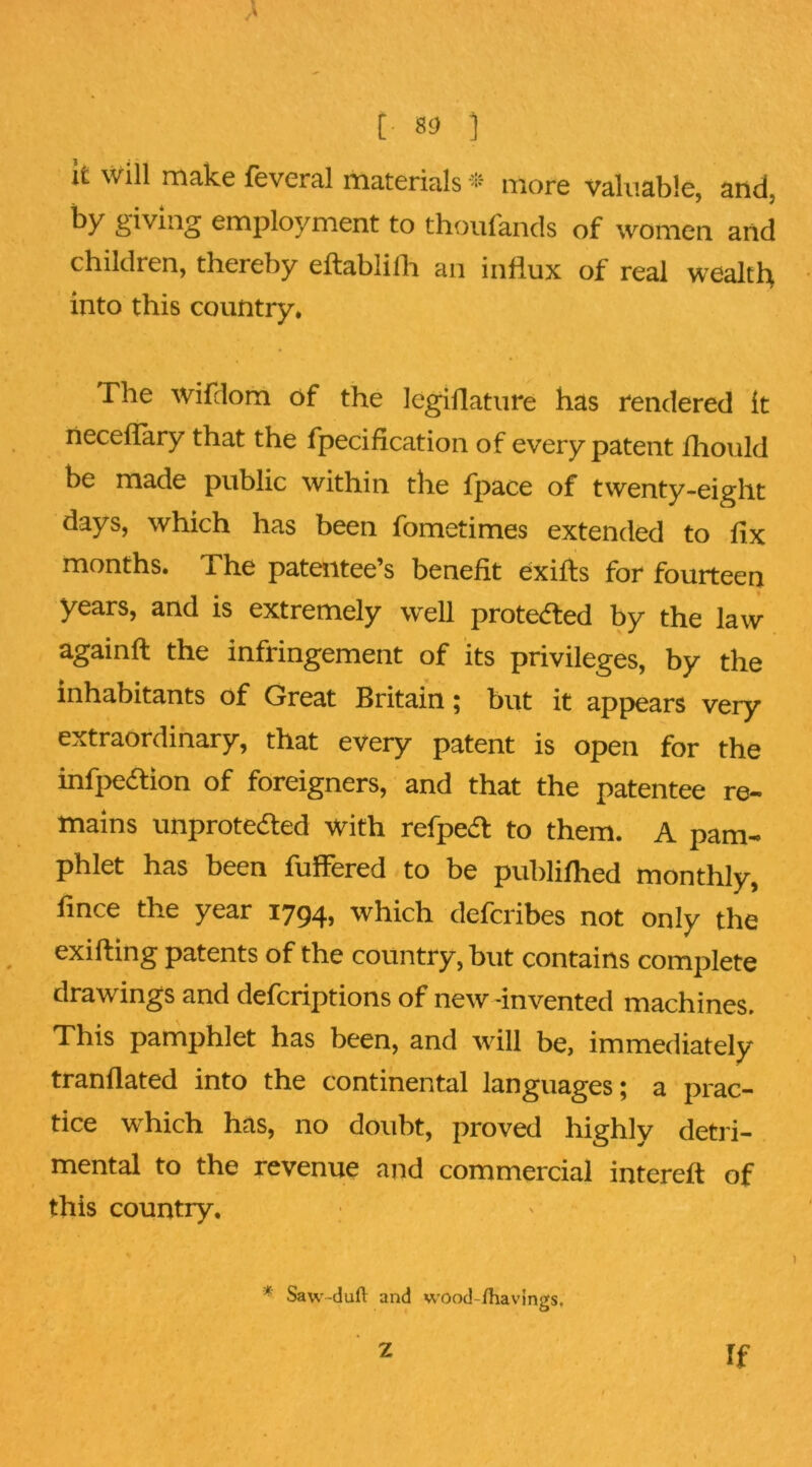 [■ 83 ] it will rnalce fevcral materials more valuable, and, by giving employment to thouiands of women and children, thereby eftablilh an influx of real wealth into this country. The wifdom of the legiflature has rendered it neceflary that the fpecification of every patent ihould be made public within the fpace of twenty-eight days, which has been fometimes extended to fix months. The patentee’s benefit exifts for fourteen years, and is extremely well protedled by the law againft the infringement of its privileges, by the inhabitants of Great Britain; but it appears very extraordinary, that every patent is open for the infpeaion of foreigners, and that the patentee re- mains unproteaed with refpea to them. A pam- phlet has been fuflered to be publiflied monthly, fince the year 1794, which deferibes not only the exifting patents of the country, but contains complete drawings and deferiptions of new -invented machines. This pamphlet has been, and will be, immediately tranflated into the continental languages; a prac- tice which has, no doubt, proved highly detri- mental to the revenue and commercial intereft of this country. * Saw-dufl: and wood-fhavings. Z If