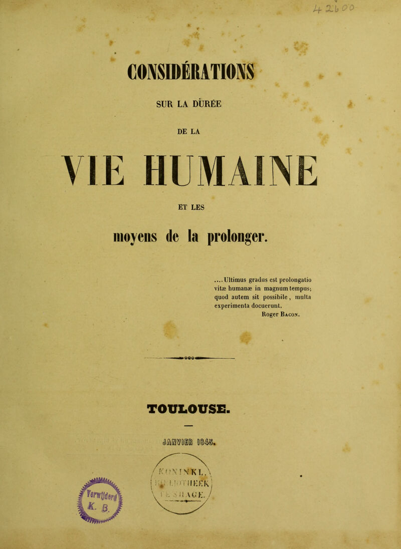 >b CONSIDÉRATIONS SUR LA DURÉE DE LA VIE HUMAINE ET LES moyens de la prolonger. ....Ultimus gradus est prolongatio vitæ humanæ in magnum tempus; quod autem sit possibile, multa expérimenta docuerunt. Roger Bacon. TOULOUSE. »mmw we.
