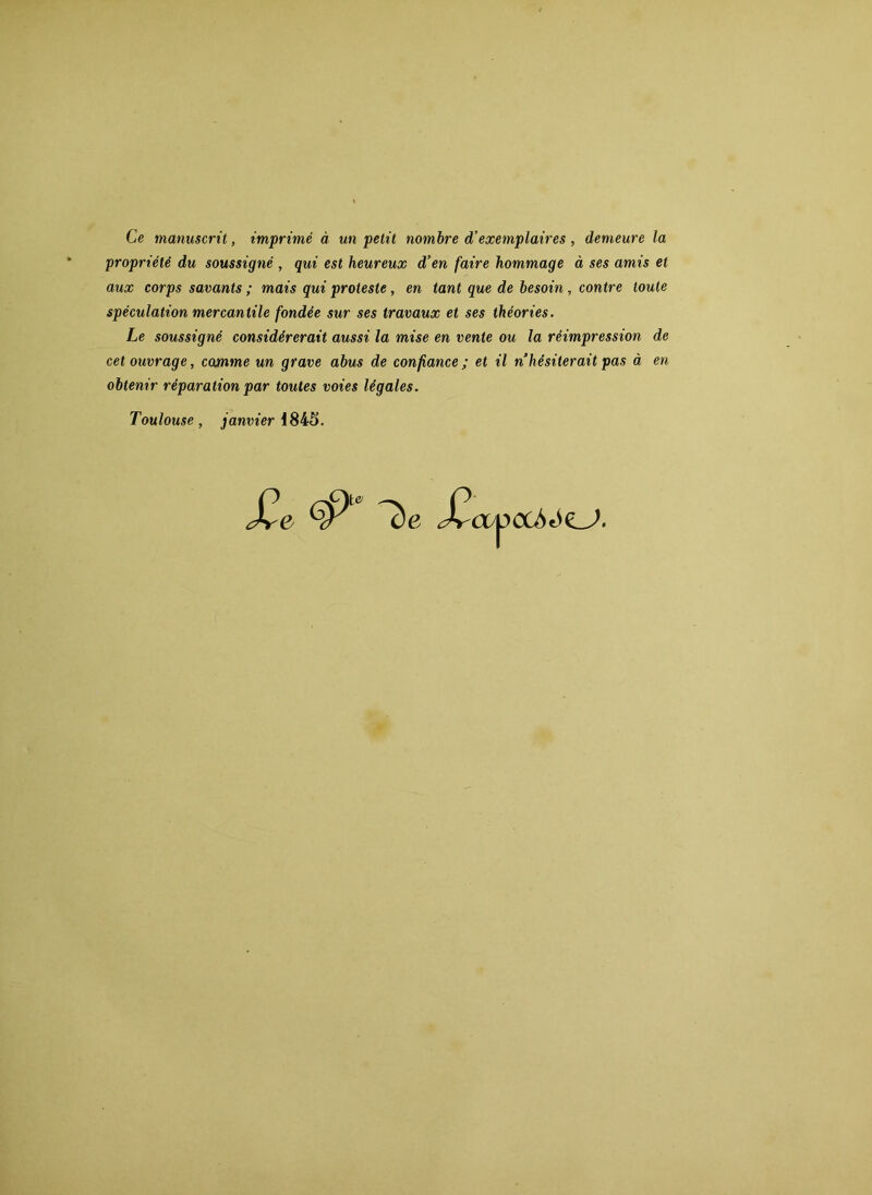 Ce manuscrit, imprimé à un petit nombre d’exemplaires , demeure la propriété du soussigné , qui est heureux d’en faire hommage à ses amis et aux corps savants ; mais qui proteste, en tant que de besoin, contre toute spéculation mercantile fondée sur ses travaux et ses théories. Le soussigné considérerait aussi la mise en vente ou la réimpression de cet ouvrage, comme un grave abus de confiance ; et il n’hésiterait pas à en obtenir réparation par toutes voies légales. Toulouse, janvier 1845.