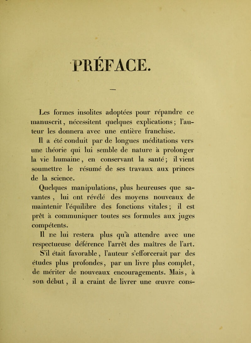 PRÉFACE. Les formes insolites adoptées pour répandre ce manuscrit, nécessitent quelques explications; Fau- teur les donnera avec une entière franchise. Il a été conduit par de longues méditations vers une théorie qui lui semble de nature à prolonger la vie humaine, en conservant la santé ; il vient soumettre le résumé de ses travaux aux princes de la science. Quelques manipulations, plus heureuses que sa- vantes , lui ont révélé des moyens nouveaux de maintenir l’équilibre des fonctions vitales ; il est prêt à communiquer toutes ses formules aux juges compétents. Il ne lui restera plus qu’à attendre avec une respectueuse déférence l’arrêt des maîtres de l’art. S’il était favorable, Fauteur s’efforcerait par des études plus profondes, par un livre plus complet, de mériter de nouveaux encouragements. Mais, à son début, il a craint de livrer une oeuvre cons-