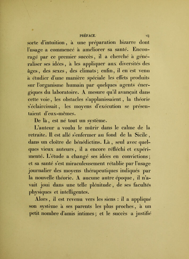 PRÉFACE. vij sorte d’intuition, a une préparation bizarre dont l’usage a commencé à améliorer sa santé. Encou- o ragé par ce premier succès, il a cherché à géné- raliser ses idées, à les appliquer aux diversités des âges, des sexes, des climats ; enfin, il en est venu a étudier d’une manière spéciale les effets produits sur l’organisme humain par quelques agents éner- giques du laboratoire. A mesure qu’il avançait dans cette voie, les obstacles s’applanissaient, la théorie s’éclaircissait, les moyens d’exécution se présen- taient d’eux-mêmes. De là, est né tout un système. L’auteur a voulu le mûrir dans le calme de la retraite. Il est allé s’enfermer au fond de la Sicile, dans un cloître de bénédictins. Là, seul avec quel- ques vieux auteurs, il a encore réfléchi et expéri- menté. L’étude a changé ses idées en convictions; et sa santé s’est miraculeusement rétablie par l’usage journalier des moyens thérapeutiques indiqués par la nouvelle théorie. A aucune autre époque, il n’a- vait joui dans une telle plénitude, de ses facultés physiques et intelligentes. Alors, il est revenu vers les siens : il a appliqué son système à ses parents les plus proches, à un petit nombre d’amis intimes ; et le succès a justifié