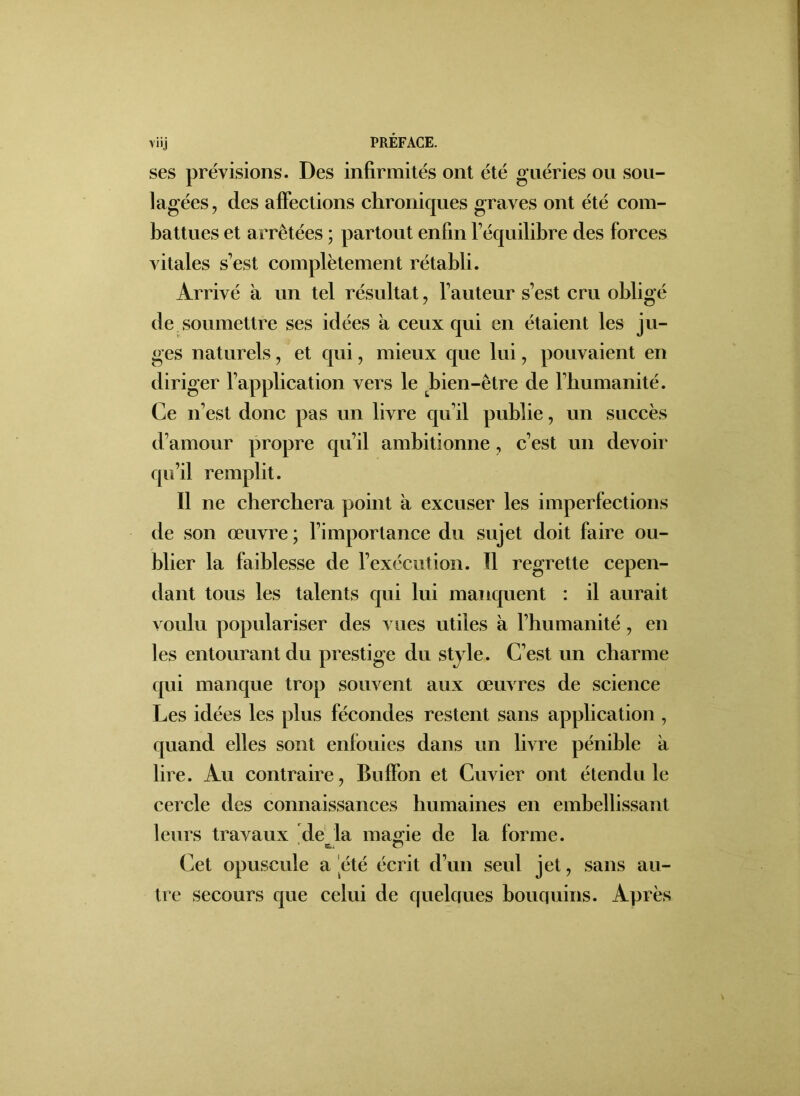 ses prévisions. Des infirmités ont été guéries ou sou- lagées, des affections chroniques graves ont été com- battues et arrêtées ; partout enfin l’équilibre des forces vitales s’est complètement rétabli. Arrivé k un tel résultat, l’auteur s’est cru obligé de soumettre ses idées k ceux qui en étaient les ju- ges naturels, et qui, mieux que lui, pouvaient en diriger l’application vers le bien-être de l’bumanité. Ce n’est donc pas un livre qu’il publie, un succès d’amour propre qu’il ambitionne, c’est un devoir qu’il remplit. Il ne cherchera point k excuser les imperfections de son œuvre ; l’importance du sujet doit faire ou- blier la faiblesse de l’exécution. Il regrette cepen- dant tous les talents qui lui manquent : il aurait voulu populariser des vues utiles k l’humanité , en les entourant du prestige du style. C’est un charme qui manque trop souvent aux œuvres de science Les idées les plus fécondes restent sans application , quand elles sont enfouies dans un livre pénible k lire. Au contraire, Buffon et Cuvier ont étendu le cercle des connaissances humaines en embellissant leurs travaux de la marne de la forme. SE.. O Cet opuscule a été écrit d’un seul jet, sans au- tre secours que celui de quelques bouquins. Après