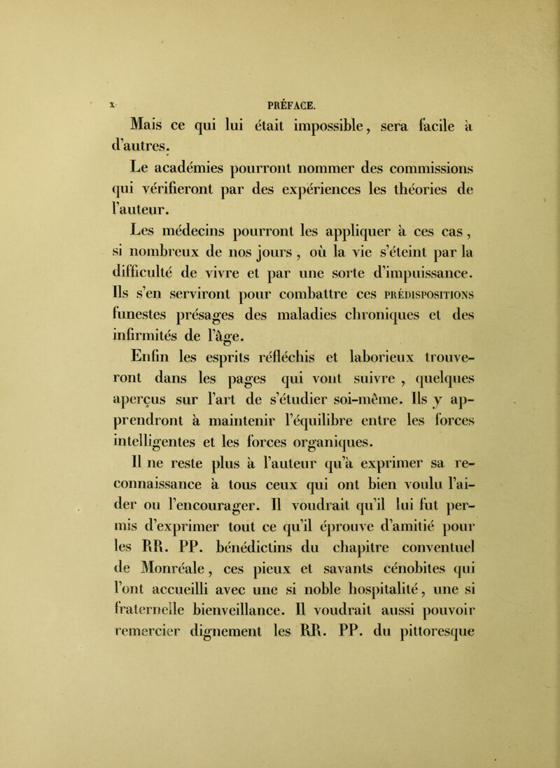 Mais ce qui lui était impossible, sera facile a d’autres. Le académies pourront nommer des commissions qui vérifieront par des expériences les théories de l’auteur. Les médecins pourront les appliquer à ces cas, si nombreux de nos jours , où la vie s’éteint par la difficulté de vivre et par une sorte d’impuissance. Ils s’en serviront pour combattre ces prédispositions funestes présages des maladies chroniques et des infirmités de l’âffe. o Enfin les esprits réfléchis et laborieux trouve- ront dans les pages qui vont suivre , quelques aperçus sur l’art de s’étudier soi-même. Ils y ap- prendront à maintenir l’équilibre entre les forces intelligentes et les forces organiques. Il ne reste plus à l’auteur qu’à exprimer sa re- connaissance à tous ceux qui ont bien voulu l’ai- der ou l’encourager. Il voudrait qu’il lui fut per- mis d’exprimer tout ce qu’il éprouve d’amitié pour les RR. PP. bénédictins du chapitre conventuel de Monréale, ces pieux et savants cénobites qui l’ont accueilli avec une si noble hospitalité, une si fraternelle bienveillance. Il voudrait aussi pouvoir remercier dignement les RR. PP. du pittoresque
