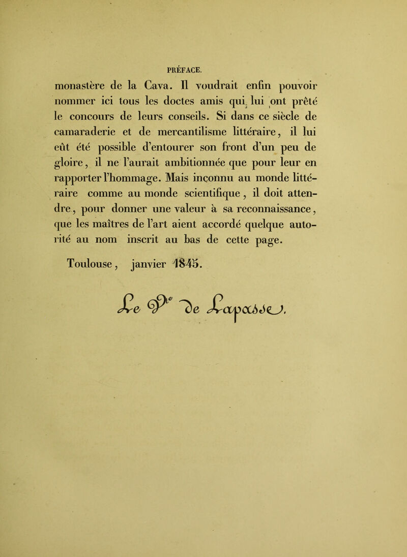 monastère de la Cava. Il voudrait enfin pouvoir nommer ici tous les doctes amis qui lui ont prêté le concours de leurs conseils. Si dans ce siècle de camaraderie et de mercantilisme littéraire, il lui eût été possible d’entourer son front d’un peu de gloire, il ne l’aurait ambitionnée que pour leur en rapporter l’hommage. Mais inconnu au monde litté- raire comme au monde scientifique , il doit atten- dre, pour donner une valeur à sa reconnaissance, que les maîtres de l’art aient accordé quelque auto- rité au nom inscrit au bas de cette page. Toulouse, janvier 1845. ÇP1 ^c)e