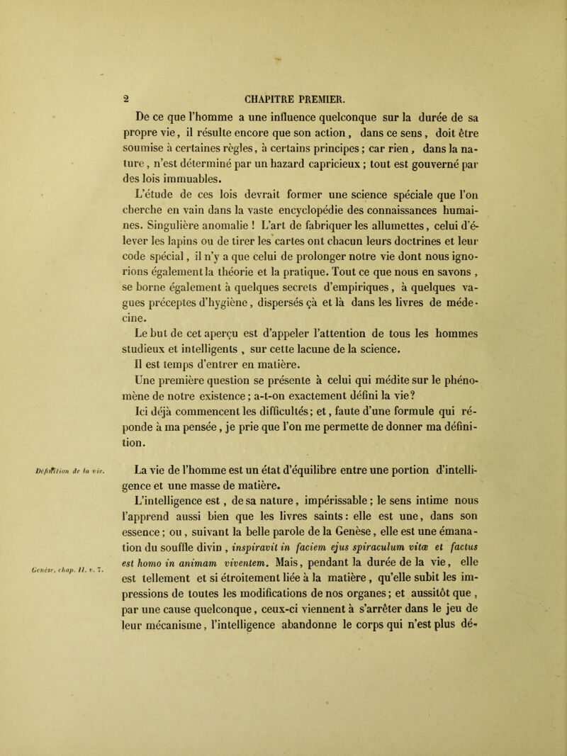 De ce que l’homme a une influence quelconque sur la durée de sa propre vie, il résulte encore que son action , dans ce sens, doit être soumise à certaines règles, à certains principes ; car rien, dans la na- ture , n’est déterminé par un hazard capricieux ; tout est gouverné par des lois immuables. L’étude de ces lois devrait former une science spéciale que l’on cherche en vain dans la vaste encyclopédie des connaissances humai- nes. Singulière anomalie ! L’art de fabriquer les allumettes, celui d’é- lever les lapins ou de tirer les cartes ont chacun leurs doctrines et leur code spécial, il n’y a que celui de prolonger notre vie dont nous igno- rions également la théorie et la pratique. Tout ce que nous en savons , se borne également à quelques secrets d’empiriques , à quelques va- gues préceptes d’hygiène, dispersés çà et là dans les livres de méde- cine. Le but de cet aperçu est d’appeler l’attention de tous les hommes studieux et intelligents , sur cette lacune de la science. Il est temps d’entrer en matière. Une première question se présente à celui qui médite sur le phéno- mène de notre existence ; a-t-on exactement défini la vie? Ici déjà commencent les difficultés; et, faute d’une formule qui ré- ponde à ma pensée, je prie que l’on me permette de donner ma défini- tion. ücfhfilion de la vie. La vie de l’homme est un état d’équilibre entre une portion d’intelli- gence et une masse de matière. L’intelligence est, de sa nature, impérissable ; le sens intime nous l’apprend aussi bien que les livres saints: elle est une, dans son essence ; ou, suivant la belle parole de la Genèse, elle est une émana- tion du souffle divin , inspiravit in faciem ejus spiraculum vitœ et factus est homo in animant viventem. Mais, pendant la durée de la vie, elle Genèse, chap. Il, v.7. . est tellement et si étroitement hee a la matière , qu elle subit les im- pressions de toutes les modifications de nos organes ; et aussitôt que , par une cause quelconque, ceux-ci viennent à s’arrêter dans le jeu de leur mécanisme, l’intelligence abandonne le corps qui n’est plus dé*
