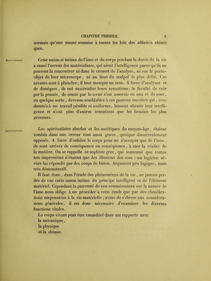 Matérialistes. Spiritualistes. sonnais qu’une masse soumise à toutes les lois des affinités chimi- ques. Cette union si intime de l’âme et du corps pendant la durée de la vie a causé l’erreur des matérialistes, qui nient l’intelligence parce qu’ils ne peuvent la rencontrer ni dans le creuset de l’analyse, ni sur le porte- objet de leur microscope, ni au bout du scalpel le plus délié. Ces savants sont à plaindre ; il leur manque un sens. A force d’analyser et de disséquer, ils ont matérialisé leurs sensations; la faculté de voir parla pensée, de sentir par le cœur s’est amortie en eux et ils sont, en quelque sorte , devenus semblables à ces pauvres ouvriers qui, con- damnés à un travail pénible et uniforme, laissent abrutir leur intelli- gence et n’ont plus d’autres sensations que les besoins les plus grossiers. Les spiritualistes absolus et les ascétiques du moyen-âge, étaient tombés dans une erreur tout aussi grave, quoique diamétralement opposée. A force d’oublier le corps pour ne s’occuper que de l’âme , ils sont arrivés de conséquence en conséquence, à nier la réalité de la matière. On se rappelle ce sophiste grec , qui soutenait que toutes nos impressions n’étaient que des illusions des sens : un logicien sé- vère lui répondit par des coups de bâton. Argument peu logique, mais très démonstratif. Il faut donc, dans l’étude des phénomènes de la vie , ne jamais per- dre de vue cette union intime du principe intelligent et de l’élément matériel. Cependant la pauvreté de nos connaissances sur la nature de l’âme nous oblige à ne procéder à celte étude que par des classifica- tions empruntées à la vie matérielle ; avant de s’élever aux considéra- tions générales, il est donc nécessaire d’examiner les diverses fonctions vitales. Le corps vivant peut être considéré dans ses rapports avec la mécanique, la physique et la chimie.