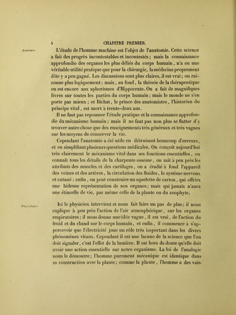 Anatomie. Physiologie. k CHAPITRE PREMIER. L’étude de l’homme machine est l’objet de l’anatomie. Cette science a fait des progrès incontestables et incontestés ; mais la connaissance approfondie des organes les plus déliés du corps humain , n’a eu une véritable utilité pratique que pour la chirurgie, la médecine proprement dite y a peu gagné. Les discussions sont plus claires, il est vrai ; on rai- sonne plus logiquement ; mais, au fond , la théorie de la thérapeutique en est encore aux aphorismes d’Hippocrate. On a fait de magnifiques livres sur toutes les parties du corps humain ; mais le monde ne s’en porte pas mieux ; et Bichat, le prince des anatomistes, l’historien du principe vital, est mort à trente-deux ans. Il ne faut pas repousser l’étude pratique et la connaissance approfon- die du mécanisme humain ; mais il ne faut pas non plus se flatter d’y trouver autre chose que des enseignements très généraux et très vagues sur les moyens de conserver la vie. Cependant l’anatomie a été utile en détruisant beaucoup d’erreurs, et en simplifiant plusieurs questions médicales. On conçoit aujourd’hui très clairement le mécanisme vital dans ses fonctions essentielles, on connaît tous les détails de la charpente osseuse, on sait à peu près les attributs des muscles et des cartilages, on a étudié à fond l’appareil des veines et des artères, la circulation des fluides, le système nerveux et cutané ; enfin , on peut construire un squelette de carton, qui offrira une hideuse représentation de nos organes ; mais qui jamais n’aura une étincelle de vie, pas même celle de la plante ou du zoophyte. Ici le physicien intervient et nous fait faire un pas de plus ; il nous explique à peu près l’action de l’air atmosphérique , sur les organes respiratoires ; il nous donne une idée vague, il est vrai, de l’action du froid et du chaud sur le corps humain, et enfin , il commence h s’ap- percevoir que l’électricité joue un rôle très important dans les divers phénomènes vitaux. Cependant il est une lacune de la science que l’on doit signaler, c’est l’effet de la lumière. Il est hors de doute qu’elle doit avoir une action essentielle sur notre organisme. La loi de l’analogie nous le démontre ; l’homme purement mécanique est identique dans sa construction avec la plante; comme la plante, l’homme a des vais*