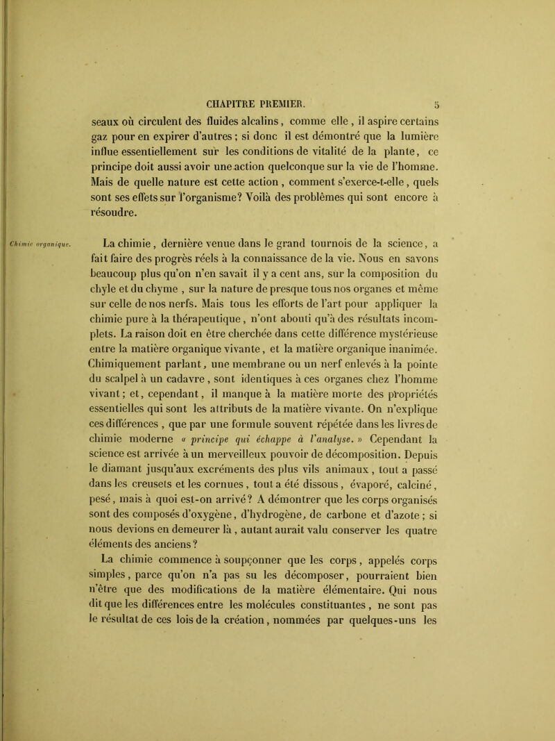 seaux où circulent des fluides alcalins, comme elle , il aspire certains gaz pour en expirer d’autres ; si donc il est démontré que la lumière influe essentiellement sur les conditions de vitalité delà plante, ce principe doit aussi avoir une action quelconque sur la vie de l’homme. Mais de quelle nature est cette action , comment s’exerce-t-elle, quels sont ses effets sur l’organisme? Voilà des problèmes qui sont encore à résoudre. Chimie organique. La chimie, dernière venue dans le grand tournois de la science, a fait faire des progrès réels à la connaissance de la vie. Nous en savons beaucoup plus qu’on n’en savait il y a cent ans, sur la composition du chyle et du chyme , sur la nature de presque tous nos organes et même sur celle de nos nerfs. Mais tous les efforts de l’art pour appliquer la chimie pure à la thérapeutique, n’ont abouti qu’à des résultats incom- plets. La raison doit en être cherchée dans cette différence mystérieuse entre la matière organique vivante, et la matière organique inanimée. Chimiquement parlant, une membrane ou un nerf enlevés à la pointe du scalpel à un cadavre , sont identiques à ces organes chez l’homme vivant; et, cependant, il manque à la matière morte des propriétés essentielles qui sont les attributs de la matière vivante. On n’explique ces différences , que par une formule souvent répétée dans les livres de chimie moderne « principe qui échappe à l’analyse. » Cependant la science est arrivée à un merveilleux pouvoir de décomposition. Depuis le diamant jusqu’aux excréments des plus vils animaux, tout a passé dans les creusets et les cornues , tout a été dissous, évaporé, calciné, pesé, mais à quoi est-on arrivé? A démontrer que les corps organisés sont des composés d’oxygène, d’hydrogène, de carbone et d’azote; si nous devions en demeurer là , autant aurait valu conserver les quatre éléments des anciens? La chimie commence à soupçonner que les corps, appelés corps simples, parce qu’on n’a pas su les décomposer, pourraient bien n’être que des modifications de la matière élémentaire. Qui nous dit que les différences entre les molécules constituantes, ne sont pas le résultat de ces lois de la création, nommées par quelques-uns les