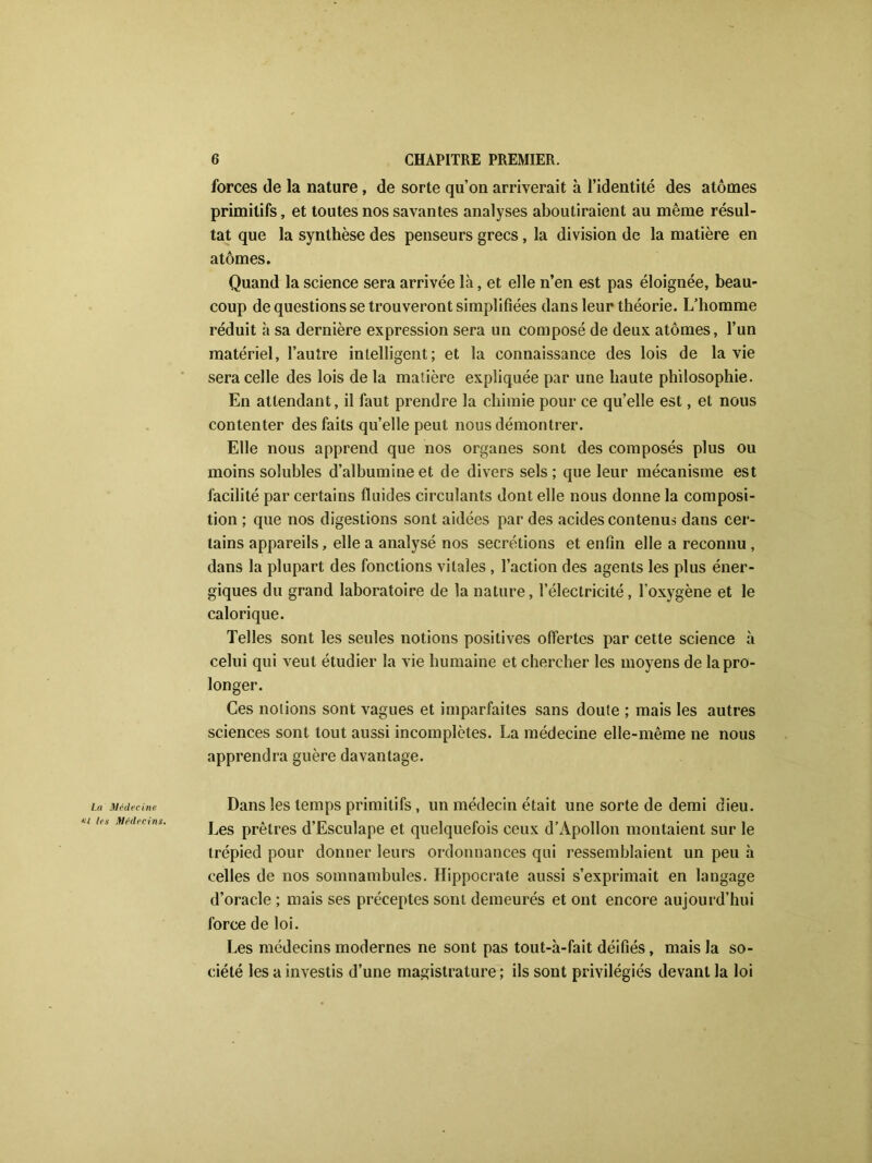 forces de la nature, de sorte qu’on arriverait à l’identité des atomes primitifs, et toutes nos savantes analyses aboutiraient au même résul- tat que la synthèse des penseurs grecs, la division de la matière en atomes. Quand la science sera arrivée là, et elle n’en est pas éloignée, beau- coup de questions se trouveront simplifiées dans leur théorie. L’homme réduit à sa dernière expression sera un composé de deux atomes, l’un matériel, l’autre intelligent; et la connaissance des lois de la vie sera celle des lois de la matière expliquée par une haute philosophie. En attendant, il faut prendre la chimie pour ce qu’elle est, et nous contenter des faits qu’elle peut nous démontrer. Elle nous apprend que nos organes sont des composés plus ou moins solubles d’albumine et de divers sels; que leur mécanisme est facilité par certains fluides circulants dont elle nous donne la composi- tion ; que nos digestions sont aidées par des acides contenus dans cer- tains appareils, elle a analysé nos secrétions et enfin elle a reconnu , dans la plupart des fonctions vitales , l’action des agents les plus éner- giques du grand laboratoire de la nature, l’électricité, l’oxygène et le calorique. Telles sont les seules notions positives offertes par cette science à celui qui veut étudier la vie humaine et chercher les moyens de la pro- longer. Ces notions sont vagues et imparfaites sans doute ; mais les autres sciences sont tout aussi incomplètes. La médecine elle-même ne nous apprendra guère davantage. La Médecine Dans les temps primitifs, un médecin était une sorte de demi dieu. Les prêtres d’Esculape et quelquefois ceux d’Apollon montaient sur le trépied pour donner leurs ordonnances qui ressemblaient un peu à celles de nos somnambules. Hippocrate aussi s’exprimait en langage d’oracle ; mais ses préceptes sont demeurés et ont encore aujourd’hui force de loi. Les médecins modernes ne sont pas tout-à-fait déifiés, mais la so- ciété les a investis d’une magistrature ; ils sont privilégiés devant la loi