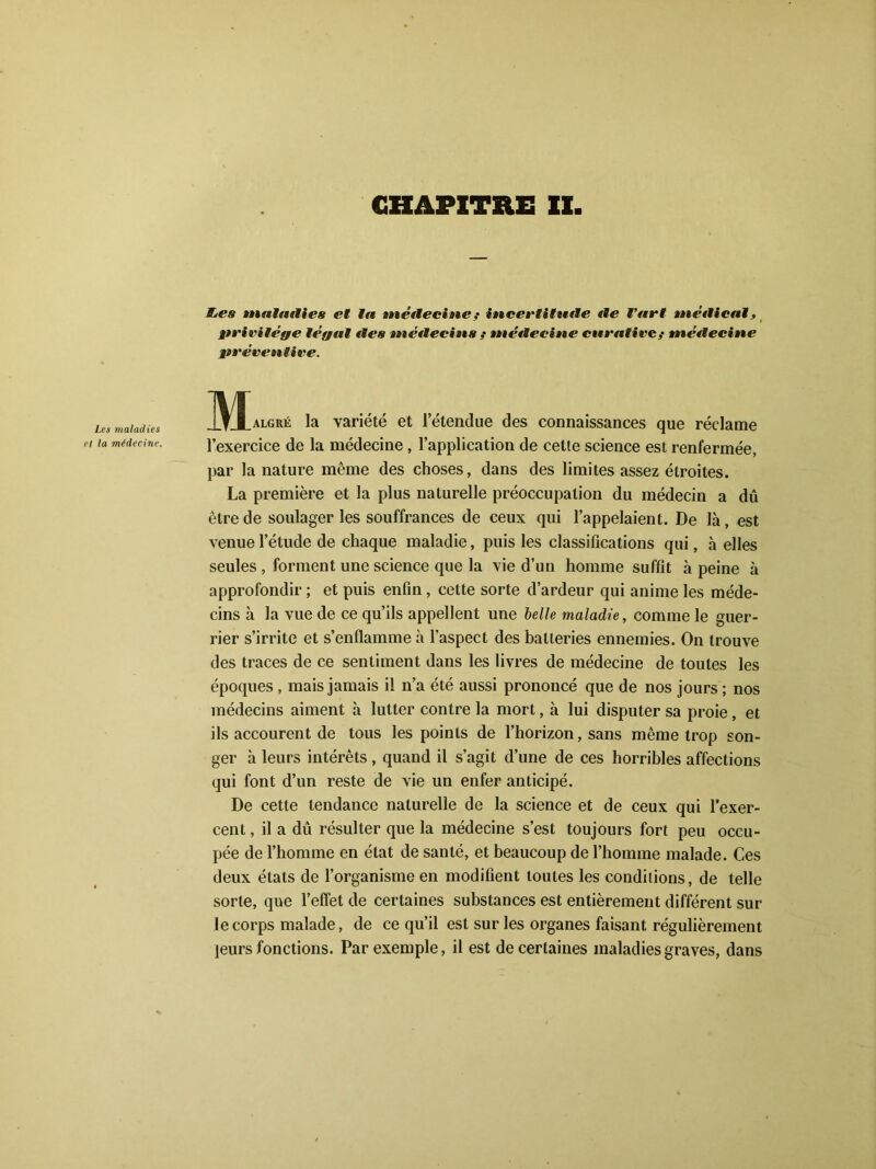 CHAPITRE XX Les maladies et la médecine. Etes maladies et In incite vint’ : incertitude de fart médical, privilège légal des médecins ; médecine curative f médecine préventive. Malgré la variété et l’étendue des connaissances que réclame l’exercice de la médecine , l’application de cette science est renfermée, par la nature même des choses, dans des limites assez étroites. La première et la plus naturelle préoccupation du médecin a dû être de soulager les souffrances de ceux qui l’appelaient. De là, est venue l’étude de chaque maladie, puis les classifications qui, à elles seules , forment une science que la vie d’un homme suffit à peine à approfondir ; et puis enfin , cette sorte d’ardeur qui anime les méde- cins à la vue de ce qu’ils appellent une belle maladie, comme le guer- rier s’irrite et s’enflamme à l’aspect des batteries ennemies. On trouve des traces de ce sentiment dans les livres de médecine de toutes les époques , mais jamais il n’a été aussi prononcé que de nos jours ; nos médecins aiment à lutter contre la mort, à lui disputer sa proie, et ils accourent de tous les points de l’horizon, sans même trop son- ger à leurs intérêts, quand il s’agit d’une de ces horribles affections qui font d’un reste de vie un enfer anticipé. De cette tendance naturelle de la science et de ceux qui l’exer- cent , il a dû résulter que la médecine s’est toujours fort peu occu- pée de l’homme en état de santé, et beaucoup de l’homme malade. Ces deux états de l’organisme en modifient toutes les conditions, de telle sorte, que l’effet de certaines substances est entièrement différent sur le corps malade, de ce qu’il est sur les organes faisant régulièrement leurs fonctions. Par exemple, il est de certaines maladies graves, dans