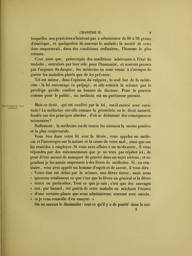 Incertitude <de l'art médical. lesquelles nos praticiens n’hésitent pas à administrer de 20 à 50 grains d’émétique, et quelquefois ils sauvent le malade; la moitié de cette dose emporterait, dans des conditions ordinaires, l’homme le plus robuste. C’est ainsi que, préoccupés des conditions inhérentes à l’état de maladie , entraînés par leur zèle pour l’humanité, et souvent pressés par l’urgence du danger, les médecins en sont venus à s’occuper de guérir les maladies plutôt que de les prévenir. Tel est même, dans l’opinion du vulgaire, le seul but de la méde- cine : la loi encourage ce préjugé, et elle rétrécit la science par le privilège qu’elle confère au bonnet de docteur. Pour le pouvoir comme pour le public , un médecin est un guérisseur patenté. Mais ce droit, qui est conféré par la loi, est-il exercé avec certi- tude ? La médecine est-elle comme la géométrie ouïe droit naturel, fondée sur des principes absolus , d’où se déduisent des conséquences nécessaires ? Nullement, la médecine est de toutes les sciences la moins positive et la plus conjecturale. Vous êtes dans votre lit avec la fièvre, vous appelez un méde- cin et l’interrogez sur la nature et la cause de votre mal, ainsi que sur les remèdes à employer. Si vous avez affaire à un médicastre, il vous répondra par des raisonnements que je ne veux pas répéter ici, de peur d’être accusé de manquer de gravité dans un sujet sérieux; et ce- pendant je les aurais empruntés à des livres de médecine. Si, au con- traire , vous avez appelé un homme d’esprit et de savoir, il vous dira : « Votre état est défini par la science, une fièvre tierce; mais nous » ignorons totalement ce que c’est que la fièvre en général et la fièvre » tierce en particulier. Tout ce que je sais , c’est que des sauvages » ont, par hazard, été guéris de cette maladie en mâchant l’écorce » d’une certaine plante que nous administrons souvent avec succès, » et je vous conseille d’en essayer. » On ne saurait le dissimuler: tout ce qu’il y a de positif dans la mé- 2
