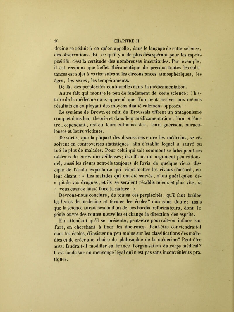 decine se réduit à ce qu’on appelle, dans le langage de celle science, des observations. Et, ce qu’il y a de plus désespérant pour les esprits positifs, c’est la certitude des nombreuses incertitudes. Par exemple, il est reconnu que l’effet thérapeutique de presque toutes les subs- tances est sujet à varier suivant les circonstances atmosphériques, les âges, les sexes , les tempéraments. De là, des perplexités continuelles dans lamédicamentation. Autre fait qui montre le peu de fondement de celte science ; l’his- toire de la médecine nous apprend que l’on peut arriver aux mêmes résultats en employant des moyens diamétralement opposés. Le système de Brown et celui de Broussais offrent un antagonisme complet dans leur théorie et dans leur médicamentation ; l’un et l’au- tre , cependant, ont eu leurs enthousiastes , leurs guérisons miracu- leuses et leurs victimes. De sorte, que la plupart des discussions entre les médecins, se ré- solvent en controverses statistiques, afin d’établir lequel a sauvé ou tué le plus de malades. Pour celui qui sait comment se fabriquent ces tableaux de cures merveilleuses; ils offrent un argument peu ration- nel ; aussi les rieurs sont-ils toujours de l’avis de quelque vieux dis- ciple de l’école expectante qui vient mettre les rivaux d’accord , en leur disant : « Les malades qui ont été sauvés , n’ont guéri qu’en dé- » pii de vos drogues, et ils se seraient rétablis mieux et plus vite , si » vous eussiez laissé faire la nature. » Devrons-nous conclure, de toutes ces perplexités, qu’il faut brûler les livres de médecine et fermer les écoles? non sans doute; mais que la science aurait besoin d’un de ces hardis réformateurs, dont le génie ouvre des routes nouvelles et change la direction des esprits. En attendant qu’il se présente, peut-être pourrait-on influer sur lvart, en cherchant à fixer les doctrines. Peut-être conviendrait-il dans les écoles, d’insister un peu moins sur les classifications des mala- dies et de créer une chaire de philosophie de la médecine? Peut-être aussi faudrait-il modifier en France l’organisation du corps médical? II est fondé sur un mensonge légal qui n’est pas sans inconvénients pra- tiques.