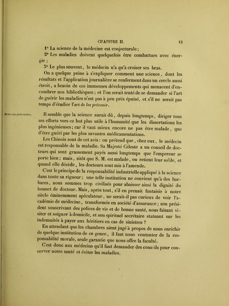 Médecine préventive. 1° La science de la médecine est conjecturale ; 2° Les maladies doivent quelquefois être combattues avec éner- gie ; 3° Le plus souvent, le médecin n’a qu’à croiser ses bras. On a quelque peine à s’expliquer comment une science , dont les résultats et l’application journalière se renferment dans un cercle aussi étroit, a besoin de ces immenses développements qui menacent d’en- combrer nos bibliothèques ; et l’on serait tenté de se demander si l’art de guérir les maladies n’est pas à peu près épuisé, et s’il ne serait pas temps d’étudier l’art de les prévenir. Il semble que la science aurait du , depuis longtemps, diriger tous ses efforts vers ce but plus utile à l’humanité que les dissertations les plus ingénieuses; car il vaut mieux encore ne pas être malade , que d etre guéri par les plus savantes médicamentations. Les Chinois sont de cet avis : on prétend que , chez eux, le médecin est responsable de la maladie. Sa Majesté Céleste a un conseil de doc- teurs qui sont grassement payés aussi longtemps que l’empereur se porte bien ; mais, sitôt que S. M. est malade, on retient leur solde, et quand elle décède, les docteurs sont mis à l’amende. C est le principe de la responsabilité industrielle appliqué à la science dans toute sa rigueur ; une telle institution ne convient qu’à des bar- bares, nous sommes trop civilisés pour abaisser ainsi la dignité du bonnet de docteur. Mais, après tout, s’il en prenait fantaisie à notre siècle éminemment spéculateur, ne serait-il pas curieux de voir l’a- cademie de médecine, transformée en société d’assurance ; son prési- dent souscrivant des polices de vie et de bonne santé, nous faisant vi- siter et soigner à domicile, et son spirituel secrétaire statuant sur les indemnités à payer aux héritiers en cas de sinistres ? En attendant que les chambres aient jugé à propos de nous enrichir de quelque institution de ce genre, il faut nous contenter de la res- ponsabilité morale, seule garantie que nous offre la faculté. C est donc aux médecins qu’il faut demander des conseils pour con- sei ver notre santé et éviter les maladies,