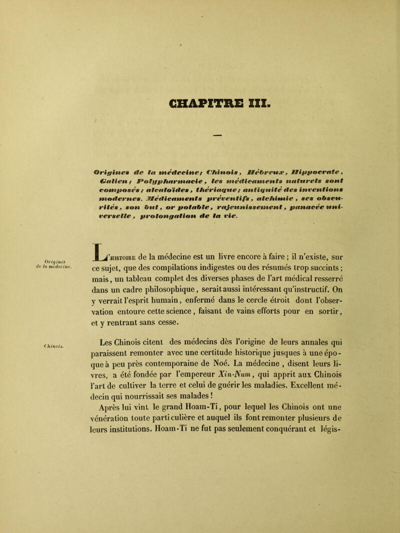 Origines fie la »nétlecine ? Chinois , Hébreux , Hippocrate, Galien? Polypharmacie, tes métlieaments naturels sont composés ? atcaloïites , thériaque? antiquité fies invenliotts motlern.es. Æéeticaments préventifs, alchimie , ses obscu- rités, son but, or potable , rajeunissement, panacée uni- verselle , prolongation fie la vie. Origines de la medecine. I J’histoire de la médecine est un livre encore à faire ; il n’existe, sur ce sujet, que des compilations indigestes ou des résumés trop succints ; mais, un tableau complet des diverses phases de l’art médical resserre dans un cadre philosophique, serait aussi intéressant qu’instructif. On y verrait l’esprit humain, enfermé dans le cercle étroit dont l’obser- vation entoure cette science , faisant de vains efforts pour en sortir, et y rentrant sans cesse. Les Chinois citent des médecins dès l’origine de leurs annales qui paraissent remonter avec une certitude historique jusques à une épo- que à peu près contemporaine de Noé. La médecine , disent leurs li- vres, a été fondée par l’empereur Xin-Num, qui apprit aux Chinois l’art de cultiver la terre et celui de guérir les maladies. Excellent mé- decin qui nourrissait ses malades ! Après lui vint le grand Hoam-Ti, pour lequel les Chinois ont une vénération toute particulière et auquel ils font remonter plusieurs de leurs institutions. Hoam-Ti ne fut pas seulement conquérant et légis-
