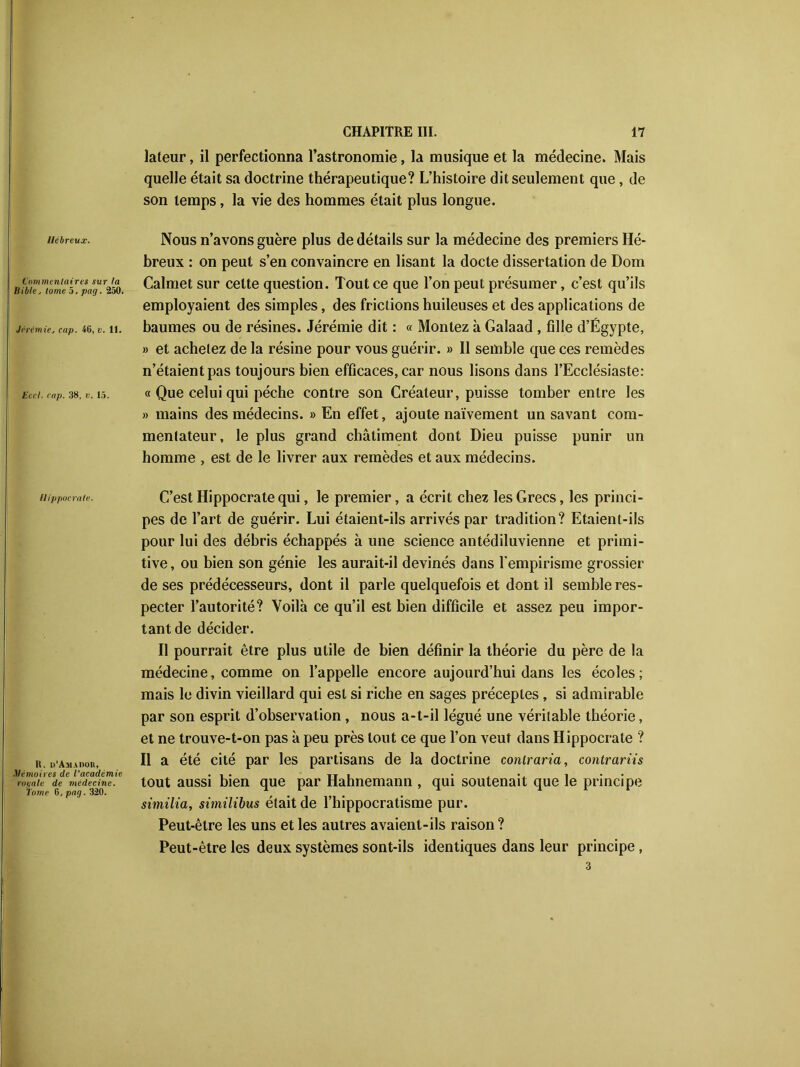 Hébreux. Commentaires sur la llib/e, tome 5, pag. 250. Jérémie, cap. 40, v. 11. fc'cc/. cap. 38, v. 15. Hippocrate. 1$. d’Amadou, Mémoires de l’académie royale de médecine. Tome 6, pag. 320. lateur, il perfectionna l’astronomie, la musique et la médecine. Mais quelle était sa doctrine thérapeutique? L’histoire dit seulement que, de son temps, la vie des hommes était plus longue. Nous n’avons guère plus de détails sur la médecine des premiers Hé- breux : on peut s’en convaincre en lisant la docte dissertation de Dom Calmet sur cette question. Tout ce que l’on peut présumer, c’est qu’ils employaient des simples, des frictions huileuses et des applications de baumes ou de résines. Jérémie dit : « Montez à Galaad , fille d’Égypte, » et achetez de la résine pour vous guérir. » Il semble que ces remèdes n’étaient pas toujours bien efficaces, car nous lisons dans l’Ecclésiaste: « Que celui qui pèche contre son Créateur, puisse tomber entre les » mains des médecins. » En effet, ajoute naïvement un savant com- mentateur, le plus grand châtiment dont Dieu puisse punir un homme , est de le livrer aux remèdes et aux médecins. C’est Hippocrate qui, le premier, a écrit chez les Grecs, les princi- pes de l’art de guérir. Lui étaient-ils arrivés par tradition? Etaient-ils pour lui des débris échappés à une science antédiluvienne et primi- tive , ou bien son génie les aurait-il devinés dans l'empirisme grossier de ses prédécesseurs, dont il parle quelquefois et dont il semble res- pecter l’autorité? Voilà ce qu’il est bien difficile et assez peu impor- tant de décider. Il pourrait être plus utile de bien définir la théorie du père de la médecine, comme on l’appelle encore aujourd’hui dans les écoles; mais le divin vieillard qui est si riche en sages préceptes, si admirable par son esprit d’observation, nous a-t-il légué une véritable théorie, et ne trouve-t-on pas à peu près tout ce que l’on veut dans Hippocrate ? Il a été cité par les partisans de la doctrine contraria, contrariis tout aussi bien que par Hahnemann , qui soutenait que le principe similia, similibus était de l’hippocratisme pur. Peut-être les uns et les autres avaient-ils raison ? Peut-être les deux systèmes sont-ils identiques dans leur principe , 3
