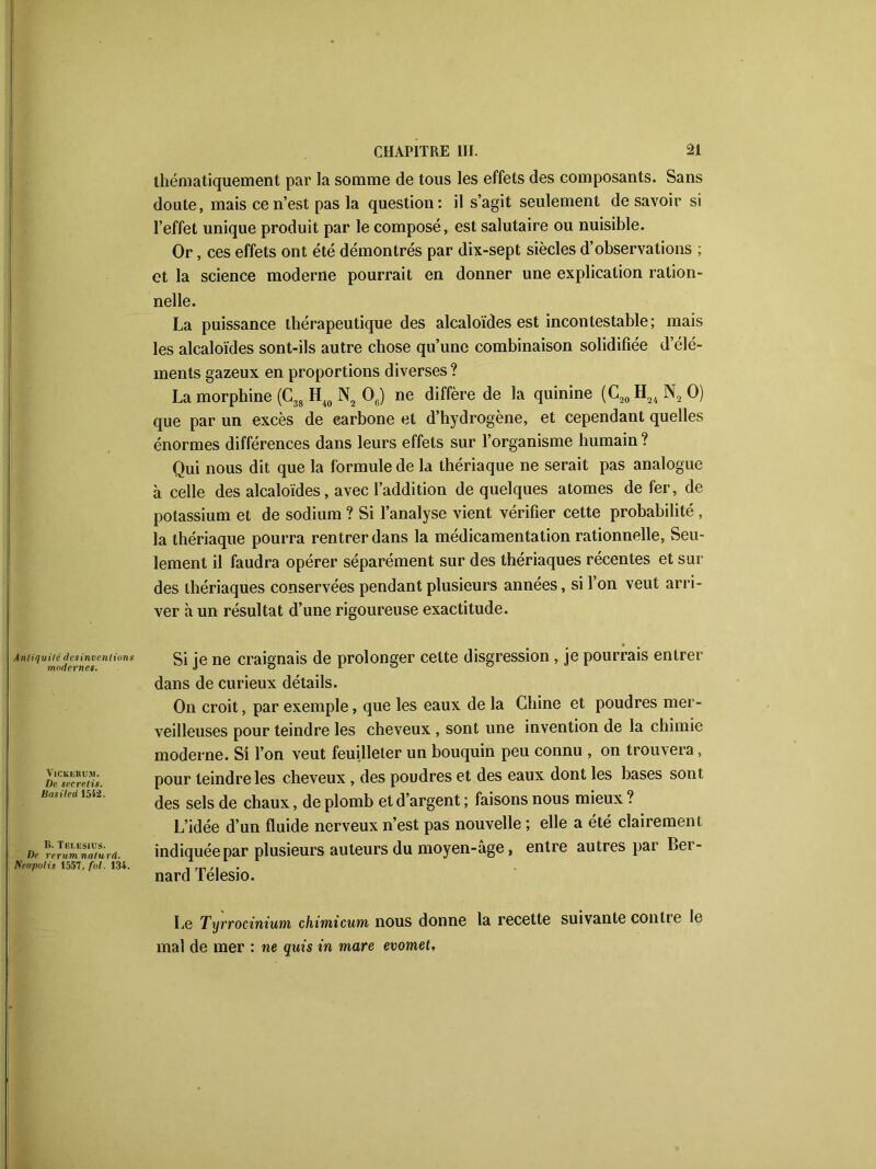 thématiquement par la somme de tous les effets des composants. Sans doute, mais ce n’est pas la question: il s’agit seulement desavoir si l’effet unique produit par le composé, est salutaire ou nuisible. Or, ces effets ont été démontrés par dix-sept siècles d’observations ; et la science moderne pourrait en donner une explication ration- nelle. La puissance thérapeutique des alcaloïdes est incontestable; mais les alcaloïdes sont-ils autre chose qu’une combinaison solidifiée d’élé- ments gazeux en proportions diverses ? La morphine (C38 H40 N2 06) ne diffère de la quinine (C20H24N2O) que par un excès de carbone et d’hydrogène, et cependant quelles énormes différences dans leurs effets sur l’organisme humain ? Qui nous dit que la formule de la thériaque ne serait pas analogue à celle des alcaloïdes, avec l’addition de quelques atomes de fer, de potassium et de sodium ? Si l’analyse vient vérifier cette probabilité , la thériaque pourra ren trer dans la médicamentation rationnelle. Seu- lement il faudra opérer séparément sur des thériaques récentes et sur des thériaques conservées pendant plusieurs années, si l’on veut arri- ver h un résultat d’une rigoureuse exactitude. Antiquité ries inventions modernes. VlCKKRUM. De secrelis. Basiled 1542. B. Tei.esius. De rerumnaturd. Keapo/is 1557, fol. 134. Si je ne craignais de prolonger cette disgression , je pourrais entrer dans de curieux détails. On croit, par exemple, que les eaux de la Chine et poudres mer- veilleuses pour teindre les cheveux , sont une invention de la chimie moderne. Si l’on veut feuilleter un bouquin peu connu , on trouvera, pour teindre les cheveux , des poudres et des eaux dont les bases sont des sels de chaux, de plomb et d’argent ; faisons nous mieux ? L’idée d’un fluide nerveux n’est pas nouvelle ; elle a été clairement indiquée par plusieurs auteurs du moyen-âge, entre autres par Ber- nard Télesio. Le Tyrrocinium chimicum nous donne la recette suivante contie le mal de mer : ne quis in mare evomet,