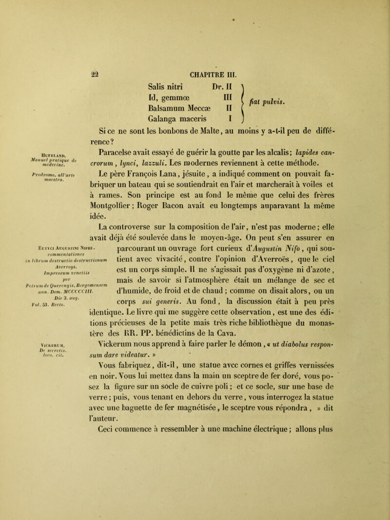 fiat pulvis. Hufeland, Manuel pratique de médecine. Prodromo, all’arle maeslra. Eutïci Augustin! Nipiii. commentationes in librum deslructio destructionum Averroys. lmpressum venetiis per Petrum de Querengûj Bcrgomensem ann. Dom. 1UCCCCC11I. Die 3. aug. Fol. 53. Recto. VlCKERUM, De secrelis. Inco. cil. 22 CHAPITRE III. Salis nitri Dr. II Id, gemmœ III Balsamum Meccæ II Galanga maceris I Si ce ne sont les bonbons de Malte, au moins y a-t-il peu de diffé- rence? Paracelse avait essayé de guérir la goutte par les alcalis; lapides can- crorum , lynci, lazzuli. Les modernes reviennent à cette méthode. Le père François Lana, jésuite , a indiqué comment on pouvait fa- briquer un bateau qui se soutiendrait en l’air et marcherait à voiles et à rames. Son principe est au fond le même que celui des frères Montgolfier ; Roger Bacon avait eu longtemps auparavant la même idée. La controverse sur la composition de l’air, n’est pas moderne; elle avait déjà été soulevée dans le moyen-âge. On peut s’en assurer en parcourant un ouvrage fort curieux d'Augustin Nifo , qui sou- tient avec vivacité, contre l’opinion d’Averroës, que le ciel est un corps simple. 11 ne s’agissait pas d’oxygène ni d’azote, mais de savoir si l’atmosphère était un mélange de sec et d’humide, de froid et de chaud ; comme on disait alors, ou un corps sui generis. Au fond , la discussion était à peu près identique. Le livre qui me suggère cette observation, est une des édi- tions précieuses de la petite mais très riche bibliothèque du monas- tère des BR. PP. bénédictins de la Cava. Vickerum nous apprend à faire parler le démon , « ut diabolus respon- sum dare videatur. » Vous fabriquez, dit-il, une statue avec cornes et griffes vernissées en noir. Vous lui mettez dans la main un sceptre de fer doré, vous po- sez la figure sur un socle de cuivre poli ; et ce socle, sur une base de verre ; puis, vous tenant en dehors du verre, vous interrogez la statue avec une baguette de fer magnétisée, le sceptre vous répondra , » dit l’auteur. Ceci commence à ressembler à une machine électrique ; allons plus