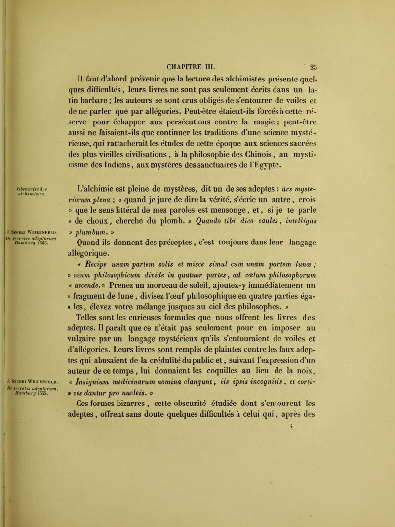 Il faut d’abord prévenir que la lecture des alchimistes présente quel- ques difficultés, leurs livres ne sont pas seulement écrits dans un la- tin barbare ; les auteurs se sont crus obligés de s’entourer de voiles et de ne parler que par allégories. Peut-être étaient-ils forcés à cette ré- serve pour échapper aux persécutions contre la magie ; peut-être aussi ne faisaient-ils que continuer les traditions d’une science mysté- rieuse, qui rattacherait les études de cette époque aux sciences sacrées des plus vieilles civilisations , à la philosophie des Chinois, au mysti- cisme des Indiens, aux mystères des sanctuaires de l’Egypte. Obscurité des alchimistes. J. Skgeri Weidenfeld. De secrelis adeptorum, liant bu rg 1555. J. Segeiu Wf.idenfeld. De tccrelis adeptorum. Hamburg 1555. L’alchimie est pleine de mystères, dit un de ses adeptes : ars myste- riorumplena; « quand je jure de dire la vérité, s’écrie un autre, crois » que le sens littéral de mes paroles est mensonge, et, si je te parle » de choux, cherche du plomb. » Quando tibi dico caules, intelligas » plumbum. » Quand ils donnent des préceptes, c’est toujours dans leur langage allégorique. « Recipe unam partem solis et misce simul cura unarn partent lunœ ; » ovum philosophicum divide in quatuor partes, ad cœlum philosophorum « ascende.t) Prenez un morceau de soleil, ajoutez-y immédiatement un » fragment de lune, divisez l’œuf philosophique en quatre parties éga- » les, élevez votre mélange jusques au ciel des philosophes. » Telles sont les curieuses formules que nous offrent les livres des adeptes. Il paraît que ce n’était pas seulement pour en imposer au vulgaire par un langage mystérieux qu’ils s’entouraient de voiles et d’allégories. Leurs livres sont remplis de plaintes contre les faux adep- tes qui abusaient de la crédulité du public et, suivant l’expression d’un auteur de ce temps , lui donnaient les coquilles au lieu de la noix. « Insignium medicinarum nomina clangunt, iis ipsis incognilis , et corli- • ces dantur pro nucleis. » Ces formes bizarres , cette obscurité étudiée dont s’entourent les adeptes, offrent sans doute quelques difficultés à celui qui, après des
