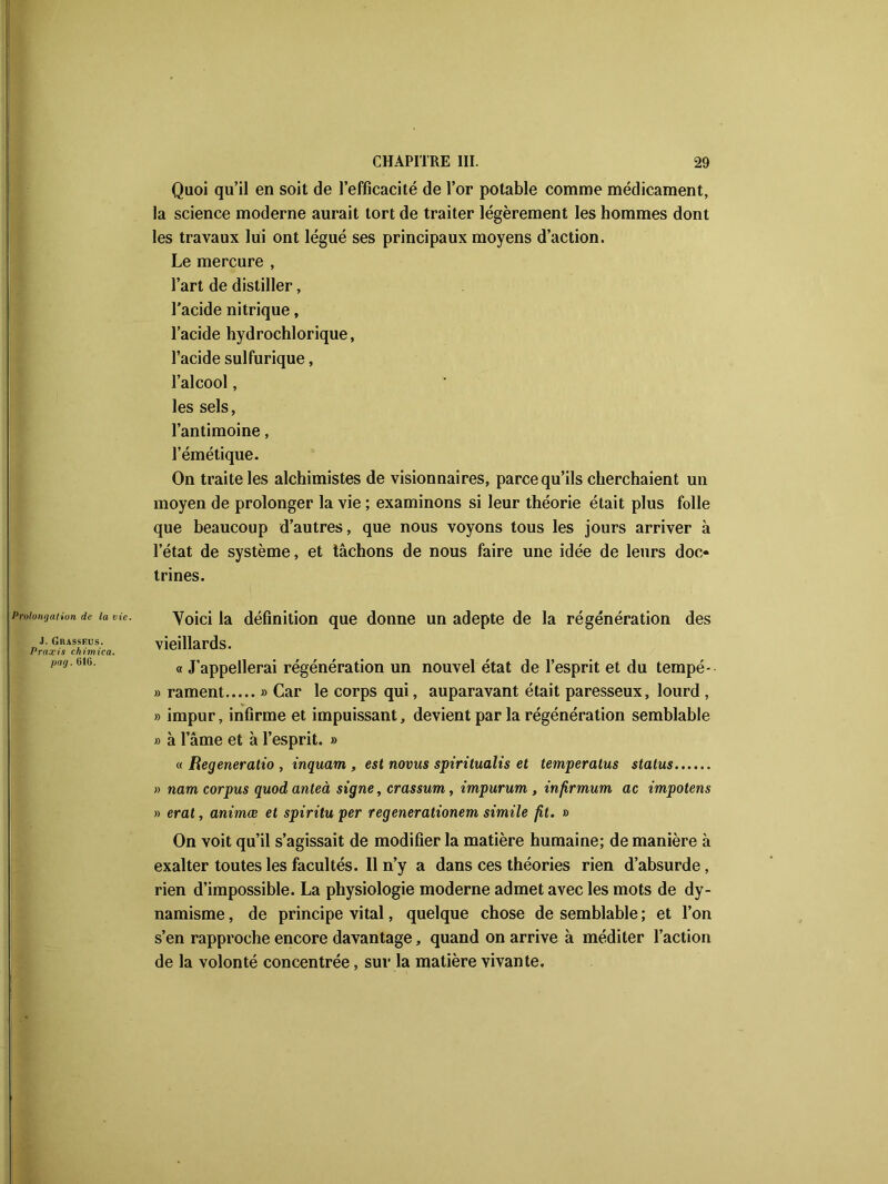 Quoi qu’il en soit de l’efficacité de l’or potable comme médicament, la science moderne aurait tort de traiter légèrement les hommes dont les travaux lui ont légué ses principaux moyens d’action. Le mercure , l’art de distiller, l’acide nitrique, l’acide hydrochlorique, l’acide sulfurique, l’alcool, les sels, l’antimoine, l’émétique. On traite les alchimistes de visionnaires, parce qu’ils cherchaient un moyen de prolonger la vie ; examinons si leur théorie était plus folle que beaucoup d’autres, que nous voyons tous les jours arriver à l’état de système, et tâchons de nous faire une idée de leurs doc- trines. Prolongation de la vie. J. Grasseus. Praxis chimica. pag. 016. Voici la définition que donne un adepte de la régénération des vieillards. « J’appellerai régénération un nouvel état de l’esprit et du tempé* » rament » Car le corps qui, auparavant était paresseux, lourd , » impur, infirme et impuissant, devient par la régénération semblable » à l’âme et à l’esprit. » « Regeneratio , inquam , est novus spiritualis et temperatus status » nam corpus quod anteà signe, crassum, impurum , infirmum ac impotens » erat, animœ et spiritu per regenerationem simile fit. » On voit qu’il s’agissait de modifier la matière humaine; de manière à exalter toutes les facultés. Il n’y a dans ces théories rien d’absurde, rien d’impossible. La physiologie moderne admet avec les mots de dy- namisme , de principe vital, quelque chose de semblable ; et l’on s’en rapproche encore davantage, quand on arrive à méditer l’action de la volonté concentrée, sur la matière vivante.