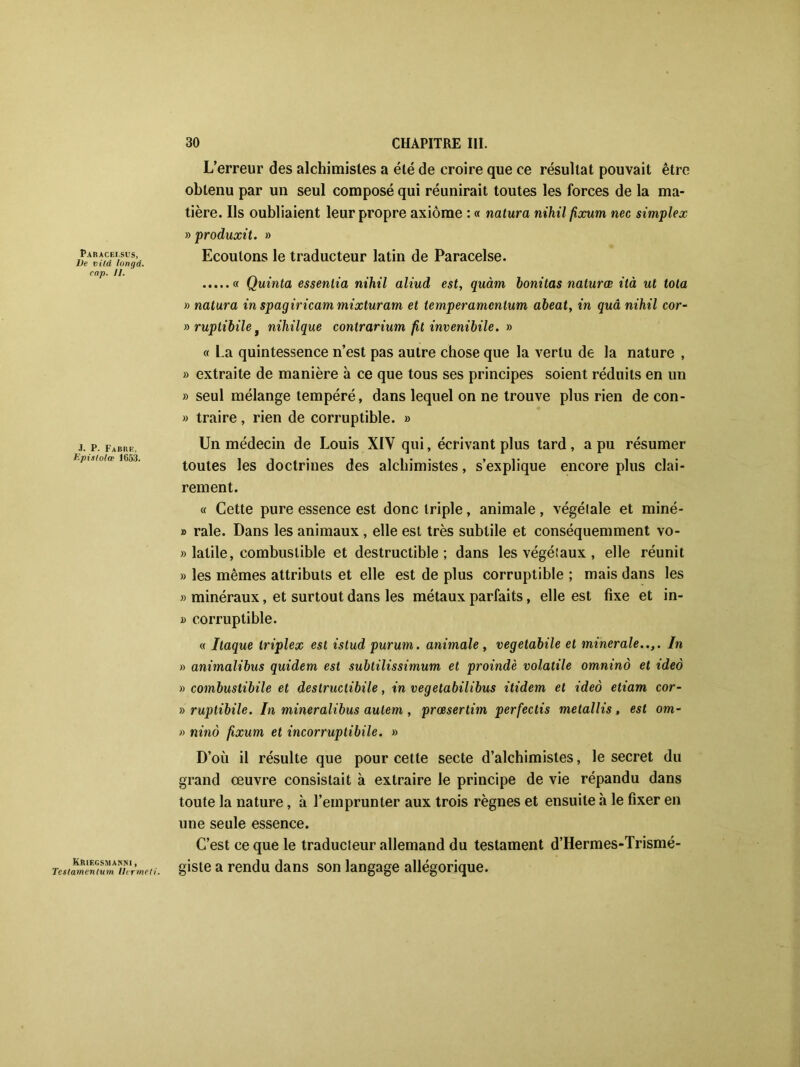 Paracei.sus, Ve vild longd. cap. 11. J. P. Fabre, Epislolœ 1653. Kriecsmanni , Testamentum lltrmed. L’erreur des alchimistes a été de croire que ce résultat pouvait être obtenu par un seul composé qui réunirait toutes les forces de la ma- tière. Ils oubliaient leur propre axiome : « natura nihil fixum nec simplex » produxit. » Ecoulons le traducteur latin de Paracelse. « Quinta essenlia nihil aliud est, qnàm bonitas naturœ ilà ut tota » natura in spagiricam mixturam et temperamcntum abeat, in quâ nihil cor- » ruptibile, nihilque contrarium fit invenibile. » « La quintessence n’est pas autre chose que la vertu de la nature , » extraite de manière à ce que tous ses principes soient réduits en un » seul mélange tempéré, dans lequel on ne trouve plus rien de con- b traire, rien de corruptible, b Un médecin de Louis XIY qui, écrivant plus tard , a pu résumer toutes les doctrines des alchimistes, s’explique encore plus clai- rement. « Cette pure essence est donc triple, animale, végétale et miné- » raie. Dans les animaux , elle est très subtile et conséquemment vo- b latile, combustible et destructible; dans les végétaux , elle réunit b les mêmes attributs et elle est de plus corruptible ; mais dans les b minéraux, et surtout dans les métaux parfaits, elle est fixe et in- b corruptible. « Itaque triplex est istud purum. animale, vegetabile et minérale..,. In b animalibus quidem est subtilissimum et proindè volatile omninô et ideo b combustibile et destructibile, in vegetabilibus ilidem et ideà etiam cor- » ruptibile. In mineralibus aulem , prœsertim perfectis metallis, est om- b ninô fixum et incorruptibile. b D’où il résulte que pour cette secte d’alchimistes, le secret du grand œuvre consistait à extraire le principe de vie répandu dans toute la nature, à l’emprunter aux trois règnes et ensuite h le fixer en une seule essence. C’est ce que le traducteur allemand du testament d’Hermes-Trismé- giste a rendu dans son langage allégorique.