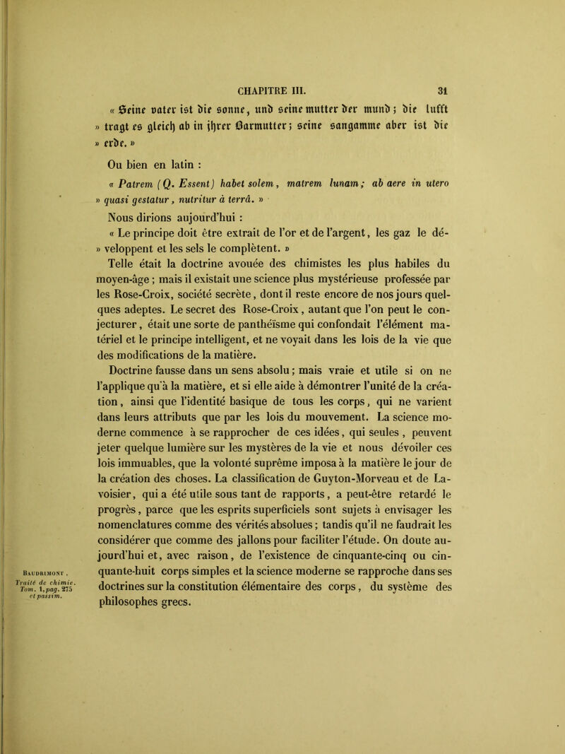 Baudbimont , Traité de chimie. Tom. l,pag. ‘275 et passim. « 8eine Dûtn* tôt îiir sonne, unï» seinemutter î»er munît; îiie lufft » traites flUiri) ab in jtyrrr Oarmutter; seine san^amme aber ist bie » erîte. » Ou bien en latin : « Patrem (Q. Essent) habet soient, malrem lunam; ab aere in utero » quasi gestatur, nutritur à terra. » Nous dirions aujourd’hui : « Le principe doit être extrait de l’or et de l’argent, les gaz le dé- » veloppent et les sels le complètent. » Telle était la doctrine avouée des chimistes les plus habiles du moyen-âge ; mais il existait une science plus mystérieuse professée par les Rose-Croix, société secrète, dont il reste encore de nos jours quel- ques adeptes. Le secret des Rose-Croix, autant que l’on peut le con- jecturer , était une sorte de panthéisme qui confondait l’élément ma- tériel et le principe intelligent, et ne voyait dans les lois de la vie que des modifications de la matière. Doctrine fausse dans un sens absolu ; mais vraie et utile si on ne l’applique qu'à la matière, et si elle aide à démontrer l’unité de la créa- tion , ainsi que l’identité basique de tous les corps, qui ne varient dans leurs attributs que par les lois du mouvement. La science mo- derne commence à se rapprocher de ces idées, qui seules , peuvent jeter quelque lumière sur les mystères de la vie et nous dévoiler ces lois immuables, que la volonté suprême imposa à la matière le jour de la création des choses. La classification de Guyton-Morveau et de La- voisier, qui a été utile sous tant de rapports, a peut-être retardé le progrès, parce que les esprits superficiels sont sujets à envisager les nomenclatures comme des vérités absolues ; tandis qu’il ne faudrait les considérer que comme des jallonspour faciliter l’étude. On doute au- jourd’hui et, avec raison, de l’existence de cinquante-cinq ou cin- quante-huit corps simples et la science moderne se rapproche dans ses doctrines sur la constitution élémentaire des corps, du système des philosophes grecs.