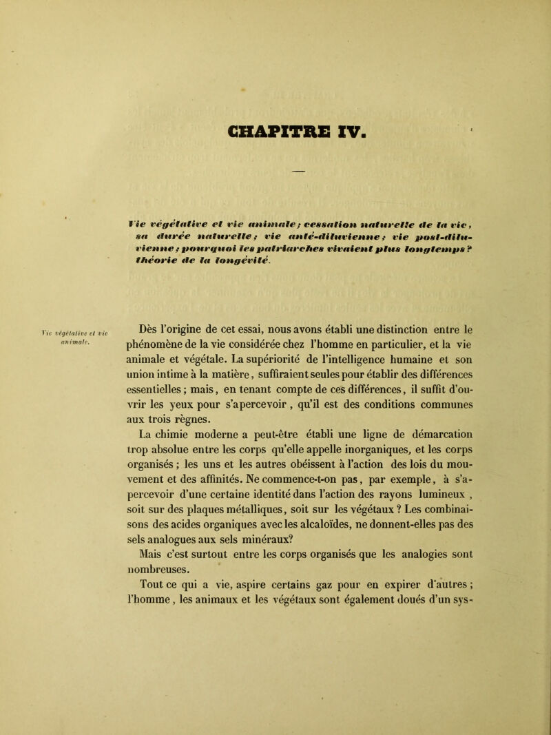 CHAPITRE XV lie végétative et vie animale,* cessation natuvelle «le la vie, sa «Inrée naturelle f vie ftnté-tlilueienne ,• rie post-tlilu- vienne ? pourquoi les patriarches vivaient plus longtemps ? théorie «le la longévité. Jïc végétative et vie animale. Dès l’origine de cet essai, nous avons établi une distinction entre le phénomène de la vie considérée chez l’homme en particulier, et la vie animale et végétale. La supériorité de l’intelligence humaine et son union intime à la matière, suffiraient seules pour établir des différences essentielles ; mais, en tenant compte de ces différences, il suffit d’ou- vrir les yeux pour s’apercevoir , qu’il est des conditions communes aux trois règnes. La chimie moderne a peut-être établi une ligne de démarcation trop absolue entre les corps qu’elle appelle inorganiques, et les corps organisés ; les uns et les autres obéissent à l’action des lois du mou- vement et des affinités. Ne commence-t-on pas, par exemple, à s’a- percevoir d’une certaine identité dans l’action des rayons lumineux , soit sur des plaques métalliques, soit sur les végétaux ? Les combinai- sons des acides organiques avec les alcaloïdes, ne donnent-elles pas des sels analogues aux sels minéraux? Mais c’est surtout entre les corps organisés que les analogies sont nombreuses. Tout ce qui a vie, aspire certains gaz pour en expirer d'autres ; l’homme, les animaux et les végétaux sont également doués d’un sys-