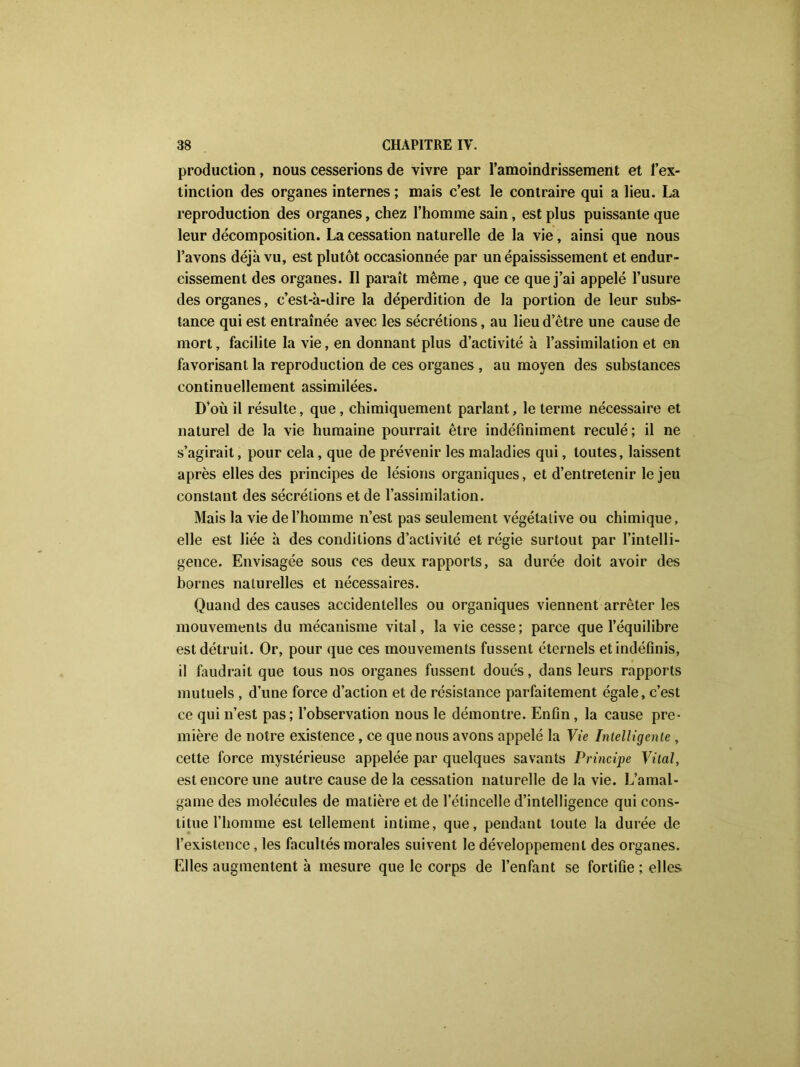 production, nous cesserions de vivre par l’amoindrissement et l’ex- tinction des organes internes ; mais c’est le contraire qui a lieu. La reproduction des organes, chez l’homme sain, est plus puissante que leur décomposition. La cessation naturelle de la vie, ainsi que nous l’avons déjà vu, est plutôt occasionnée par un épaississement et endur- cissement des organes. Il paraît même, que ce que j’ai appelé l’usure des organes, c’est-à-dire la déperdition de la portion de leur subs- tance qui est entraînée avec les sécrétions, au lieu d’être une cause de mort, facilite la vie, en donnant plus d’activité à l’assimilation et en favorisant la reproduction de ces organes , au moyen des substances continuellement assimilées. D’où il résulte, que, chimiquement parlant, le terme nécessaire et naturel de la vie humaine pourrait être indéfiniment reculé; il ne s’agirait, pour cela, que de prévenir les maladies qui, toutes, laissent après elles des principes de lésions organiques, et d’entretenir le jeu constant des sécrétions et de l’assimilation. Mais la vie de l’homme n’est pas seulement végétative ou chimique, elle est liée à des conditions d’activité et régie surtout par l’intelli- gence. Envisagée sous ces deux rapports, sa durée doit avoir des bornes naturelles et nécessaires. Quand des causes accidentelles ou organiques viennent arrêter les mouvements du mécanisme vital, la vie cesse; parce que l’équilibre est détruit. Or, pour que ces mouvements fussent éternels et indéfinis, il faudrait que tous nos organes fussent doués, dans leurs rapports mutuels , d’une force d’action et de résistance parfaitement égale, c’est ce qui n’est pas; l’observation nous le démontre. Enfin , la cause pre- mière de notre existence, ce que nous avons appelé la Vie Intelligente , cette force mystérieuse appelée par quelques savants Principe Vital, est encore une autre cause de la cessation naturelle de la vie. L’amal- game des molécules de matière et de l’étincelle d’intelligence qui cons- titue l’homme est tellement intime, que, pendant toute la durée de l’existence, les facultés morales suivent le développement des organes. Elles augmentent à mesure que le corps de l’enfant se fortifie ; elles