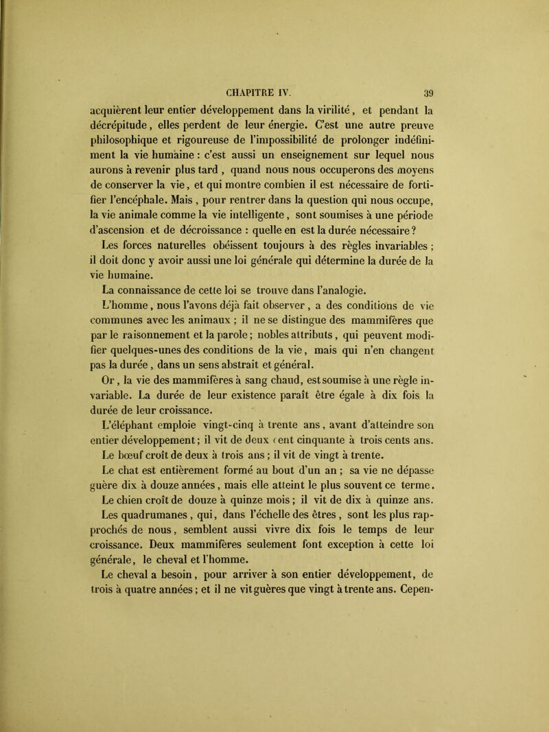 acquièrent leur entier développement dans la virilité, et pendant la décrépitude, elles perdent de leur énergie. C’est une autre preuve philosophique et rigoureuse de l’impossibilité de prolonger indéfini- ment la vie humaine : c’est aussi un enseignement sur lequel nous aurons à revenir plus tard , quand nous nous occuperons des moyens de conserver la vie, et qui montre combien il est nécessaire de forti- fier l’encéphale. Mais , pour rentrer dans la question qui nous occupe, la vie animale comme la vie intelligente, sont soumises à une période d’ascension et de décroissance : quelle en est la durée nécessaire ? Les forces naturelles obéissent toujours à des règles invariables ; il doit donc y avoir aussi une loi générale qui détermine la durée de la vie humaine. La connaissance de cette loi se trouve dans l’analogie. L’homme, nous l’avons déjà fait observer , a des conditions de vie communes avec les animaux ; il ne se distingue des mammifères que par le raisonnement et la parole ; nobles attributs, qui peuvent modi- fier quelques-unes des conditions de la vie, mais qui n’en changent pas la durée , dans un sens abstrait et général. Or, la vie des mammifères à sang chaud, est soumise à une règle in- variable. La durée de leur existence paraît être égale à dix fois la durée de leur croissance. L’éléphant emploie vingt-cinq à trente ans, avant d’atteindre son entier développement; il vit de deux cent cinquante à trois cents ans. Le bœuf croît de deux à trois ans ; il vit de vingt à trente. Le chat est entièrement formé au bout d’un an ; sa vie ne dépasse guère dix à douze années, mais elle atteint le plus souvent ce terme. Le chien croît de douze à quinze mois; il vit de dix à quinze ans. Les quadrumanes , qui, dans l’échelle des êtres , sont les plus rap- prochés de nous, semblent aussi vivre dix fois le temps de leur croissance. Deux mammifères seulement font exception à cette loi générale, le cheval et l’homme. Le cheval a besoin, pour arriver à son entier développement, de trois à quatre années ; et il ne vitguères que vingt à trente ans. Cepen-
