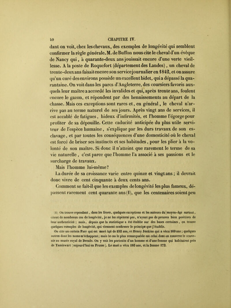 dant on voit, chez les chevaux, des exemples de longévité qui semblent confirmer la règle générale. M. de Buffon nous cite le cheval d’un évêque de Nancy qui, à quarante-deux ans jouissait encore d’une verte vieil- lesse. A la poste de Roquefort (département des Landes), un cheval de trente-deuxans faisaitencore son service journalier en 1842, et on assure qu’un curé des environs possède un excellent bidet, quia dépassé la qua- rantaine. On voit dans les parcs d’Angleterre, des coursiers favoris aux- quels leur maître a accordé les invalides et qui, après trente ans, foulent encore le gazon, et répondent par des hennissements au départ de la chasse. Mais ces exceptions sont rares et, en général, le cheval n’ar- rive pas au terme naturel de ses jours. Après vingt ans de services, il est accablé de fatigues, hideux d’infirmités, et l’homme l’égorge pour profiter de sa dépouille. Cette caducité anticipée du plus utile servi- teur de l’espèce humaine, s’explique par les durs travaux de son es- clavage , et par toutes les conséquences d’une domesticité où le cheval est forcé de briser ses instincts et ses habitudes, pour les plier à la vo- lonté de son maître. Si donc il n’atteint que rarement le terme de sa vie naturelle , c’est parce que l’homme l’a associé à ses passions et le surcharge de travaux. Mais l’homme lui-même? La durée de sa croissance varie entre quinze et vingt ans ; il devrait donc vivre de cent cinquante à deux cents ans. Comment se fait-il que les exemples de longévité les plus fameux, dé- passent rarement cent quarante ans (4), que les centenaires soient peu (1) On trouve cependant, dans les livres, quelques exceptions et les auteurs du‘moyen-âge surtout, citent de nombreux cas de longévité, je ne les répéterai pas, n’ayant pas de preuves bien positives de leur authenticité ; mais, depuis que la statistique a été établie sur des bases certaines, on trouve quelques exemples de longévité, qui viennent confirmer le principe que j’établis. On cite un certain Parr qui est mort âgé de 152 ans, et Henry Jenkins qui a vécu 169 ans ; quelques autres dont les noms m’échappent ; mais le cas le plus remarquable est celui dont on conserve le souve- nir au musée royal de Dresde. On y voit les portraits d'un homme et d’une femme qui habitaient près de Tamiswart (aujourd’hui en Prusse ). Le mari a vécu 185 ans, et la femme 172.