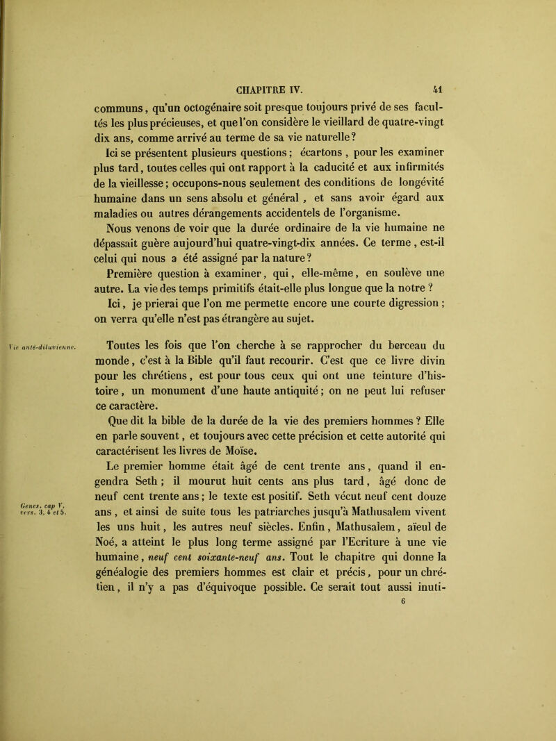 communs, qu’un octogénaire soit presque toujours privé de ses facul- tés les plus précieuses, et que l’on considère le vieillard de quatre-vingt dix ans, comme arrivé au terme de sa vie naturelle? Ici se présentent plusieurs questions; écartons , pour les examiner plus tard, toutes celles qui ont rapport à la caducité et aux infirmités de la vieillesse ; occupons-nous seulement des conditions de longévité humaine dans un sens absolu et général , et sans avoir égard aux maladies ou autres dérangements accidentels de l’organisme. Nous venons de voir que la durée ordinaire de la vie humaine ne dépassait guère aujourd’hui quatre-vingt-dix années. Ce terme , est-il celui qui nous a été assigné par la nature ? Première question à examiner, qui, elle-même, en soulève une autre. La vie des temps primitifs était-elle plus longue que la notre ? Ici, je prierai que l’on me permette encore une courte digression ; on verra qu’elle n’est pas étrangère au sujet. Vie allié-diluvienne. Genes. cap V, vers. 3, 4 et 5. Toutes les fois que Ton cherche à se rapprocher du berceau du monde, c’est à la Bible qu’il faut recourir. C’est que ce livre divin pour les chrétiens, est pour tous ceux qui ont une teinture d’his- toire , un monument d’une haute antiquité ; on ne peut lui refuser ce caractère. Que dit la bible de la durée de la vie des premiers hommes ? Elle en parle souvent, et toujours avec cette précision et cette autorité qui caractérisent les livres de Moïse. Le premier homme était âgé de cent trente ans, quand il en- gendra Seth ; il mourut huit cents ans plus tard, âgé donc de neuf cent trente ans; le texte est positif. Seth vécut neuf cent douze ans , et ainsi de suite tous les patriarches jusqu’à Mathusalem vivent les uns huit, les autres neuf siècles. Enfin, Mathusalem, aïeul de Noé, a atteint le plus long terme assigné par l’Ecriture à une vie humaine, neuf cent soixante-neuf ans. Tout le chapitre qui donne la généalogie des premiers hommes est clair et précis, pour un chré- tien, il n’y a pas d’équivoque possible. Ce serait tout aussi inuti- 6