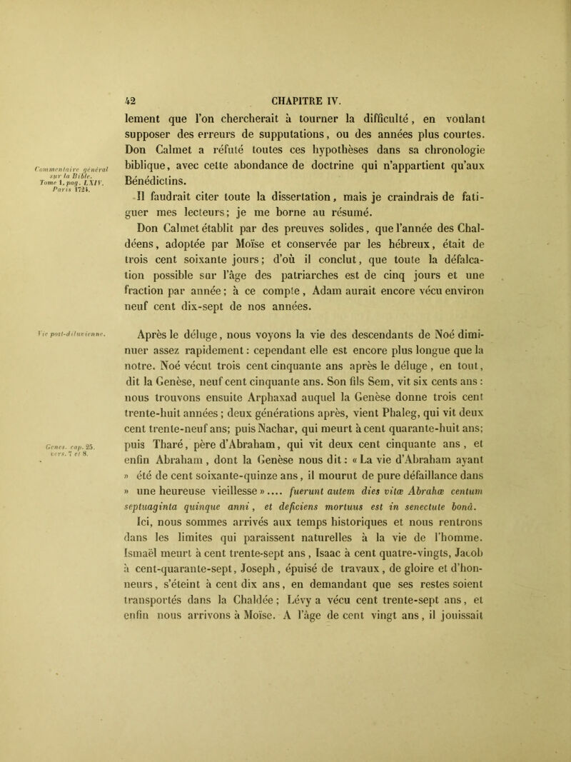 lement que l’on chercherait à tourner la difficulté, en voulant supposer des erreurs de supputations, ou des années plus courtes. Don Calmet a réfuté toutes ces hypothèses dans sa chronologie commentaire générai biblique, avec celte abondance de doctrine qui n’appartient qu’aux sur la bible. r> ' .• - Tomei.pag. Lxiv. Denedictins. Paris 1724. , . . , il faudrait citer toute la dissertation, mais je craindrais de fati- guer mes lecteurs; je me borne au résumé. Don Calmet établit par des preuves solides, que l’année des Chal- déens, adoptée par Moïse et conservée par les hébreux, était de trois cent soixante jours ; d’où il conclut, que toute la défalca- tion possible sur l’âge des patriarches est de cinq jours et une fraction par année ; à ce compte, Adam aurait encore vécu environ neuf cent dix-sept de nos années. Vie post-diluvienne. Genes. cap. 25. vers. 7 et 8. Après le déluge, nous voyons la vie des descendants de Noé dimi- nuer assez rapidement : cependant elle est encore plus longue que la notre. Noé vécut trois cent cinquante ans après le déluge, en tout, dit la Genèse, neuf cent cinquante ans. Son fils Sem, vit six cents ans : nous trouvons ensuite Arphaxad auquel la Genèse donne trois cent trente-huit années ; deux générations après, vient Phaleg, qui vit deux cent trente-neuf ans; puisNachar, qui meurt à cent quarante-huit ans; puis Tharé, père d’Abraham, qui vit deux cent cinquante ans , et enfin Abraham , dont la Genèse nous dit: «La vie d’Abraham ayant » été de cent soixante-quinze ans, il mourut de pure défaillance dans » une heureuse vieillesse».... fuerunt autern (lies vitœ Abrahœ centuin septuaginta quinque anni, et deficiens morluus est in senectule bonâ. Ici, nous sommes arrivés aux temps historiques et nous rentrons dans les limites qui paraissent naturelles à la vie de l’homme. Ismaël meurt à cent trente-sept ans , Isaac à cent quatre-vingts, Jacob à cent-quarante-sept, Joseph, épuisé de travaux, de gloire et d’hon- neurs, s’éteint à cent dix ans, en demandant que ses restes soient transportés dans la Chaldée ; Lévy a vécu cent trente-sept ans, et enfin nous arrivons à Moïse. A l’âge de cent vingt ans, il jouissait