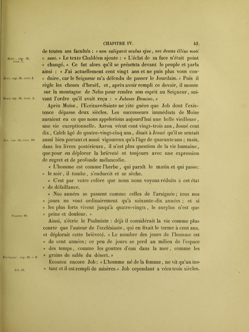 üevl., cap. 34, vers. 7. Veut. cap. 31, vers. 2. Veuf. cap. 34, vers. 5. Jus. cap. 14, vers. 10. Psaume 89. Ecclesiasi. cap. 18, e. CHAPITRE IV. 43 de toutes ses facultés : « non caligavit oculus ejus, nec déniés illius moti » sunt. » Le texte Chaldéen ajoute : « L’éclat de sa face n’était point » changé. » Ce fut alors qu’il se présenta devant le peuple et parla ainsi : « J’ai actuellement cent vingt ans et ne puis plus vous con- » duire, carie Seigneur m’a défendu de passer le Jourdain. » Puis il règle les choses d’Israël, et, après avoir rempli ce devoir, il monte sur la montagne de Nebo pour rendre son esprit au Seigneur, sui- vant l’ordre qu’il avait reçu : « Jubente Domino. » Après Moïse, l’Ecriture-Sainte ne’cile guère que Job dont l’exis- tence dépasse deux siècles. Les successeurs immédiats de Moïse auraient eu ce que nous appelerions aujourd’hui une belle vieillesse , une vie exceptionnelle. Aaron vécut cent vingt-trois ans, Josué cent dix, Caleb âgé de quatre-vingt-cinq ans, disait à Josué qu’il se sentait aussi bien portant et aussi vigoureux qu’à l’âge de quarante ans ; mais, dans les livres postérieurs, il n’est plus question de la vie humaine, que pour en déplorer la brièveté et toujours avec une expression de regret et de profonde mélancolie. « L’homme est comme l’herbe , qui paraît le matin et qui passe; » le soir, il tombe, s’endurcit et se sèche. » C’est par votre colère que nous nous voyons réduits à cet état » de défaillance. » Nos années se passent comme celles de l’araignée; tous nos » jours ne vont ordinairement qu’à soixante-dix années ; et si » les plus forts vivent jusqu’à quatre-vingts , le surplus n’est que » peine et douleur. » Ainsi, s’écrie le Psalmiste : déjà il considérait la vie comme plus courte que Fauteur de l’ecclésiaste, qui en fixait le terme à cent ans, et déplorait cette brièveté. « Le nombre des jours de l’homme est » de cent années; ce peu de jours se perd au milieu de l’espace » des temps, comme les gouttes d’eau dans la mer, comme les » grains de sable du désert. » Ecoutez encore Job : « L’homme né de la femme , ne vit qu’un ins- » tant et il est rempli de misères.» Job cependant a vécu trois siècles. Job. 14.