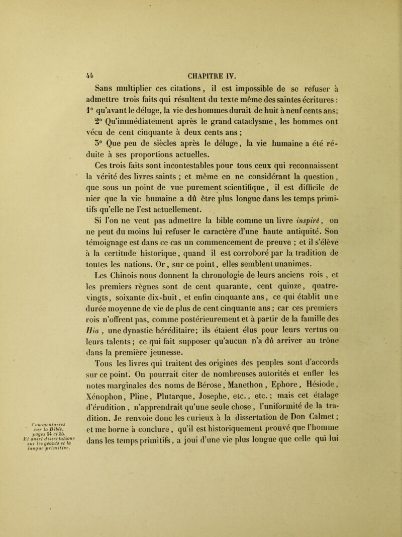 Commentaires sur la Bible, pages 54 et 55. Et aussi dissertations sur les géants el la langue primitive. Sans multiplier ces châtions, il est impossible de se refuser à admettre trois faits qui résultent du texte même des saintes écritures : 1° qu’avant le déluge, la vie des hommes durait de huit à neuf cents ans; 2° Qu’immédiatement après le grand cataclysme, les hommes ont vécu de cent cinquante à deux cents ans ; 5° Que peu de siècles après le déluge, la vie humaine a été ré- duite à ses proportions actuelles. Ces trois faits sont incontestables pour tous ceux qui reconnaissent la vérité des livres saints ; et même en ne considérant la question, que sous un point de vue purement scientifique, il est difficile de nier que la vie humaine a dû être plus longue dans les temps primi- tifs qu’elle ne l’est actuellement. Si l’on ne veut pas admettre la bible comme un livre inspiré, on ne peut du moins lui refuser le caractère d’une haute antiquité. Son témoignage est dans ce cas un commencement de preuve ; et il s’élève à la certitude historique, quand il est corroboré par la tradition de toutes les nations. Or, sur ce point, elles semblent unanimes. Les Chinois nous donnent la chronologie de leurs anciens rois , et les premiers règnes sont de cent quarante, cent quinze, quatre- vingts, soixante dix-huit, et enfin cinquante ans, ce qui établit une durée moyenne de vie de plus de cent cinquante ans ; car ces premiers rois n’offrent pas, comme postérieurement et à partir de la famille des Ma , une dynastie héréditaire; ils étaient élus pour leurs vertus ou leurs talents ; ce qui fait supposer qu’aucun n’a dû arriver au trône dans la première jeunesse. Tous les livres qui traitent des origines des peuples sont d’accords sur ce point. On pourrait citer de nombreuses autorités et entier les notes marginales des noms de Bérose, Manethon , Ephore, Hésiode, Xénophon, Pline, Plutarque, Josephe, etc., etc.; mais cet étalage d’érudition , n’apprendrait qu’une seule chose , l’uniformité de la tra- dition. Je renvoie donc les curieux à la dissertation de Don Calmet ; et me borne à conclure , qu’il est historiquement prouvé que 1 homme dans les temps primitifs, a joui d’une vie plus longue que celle qui lui