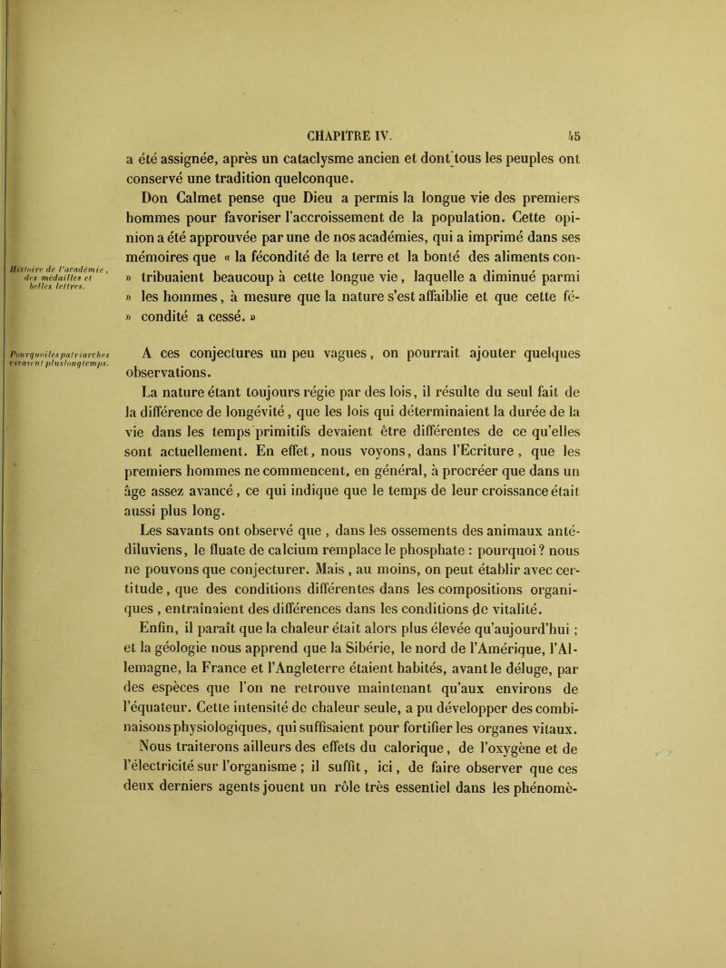 Histoire de l’académie des médailles et belles lettres. Pou rq uoilespalria rc h ei ri ratent plu s Ion g temps CHAPITRE IV. 45 a été assignée, après un cataclysme ancien et dont tous les peuples ont conservé une tradition quelconque. Don Calmet pense que Dieu a permis la longue vie des premiers hommes pour favoriser l’accroissement de la population. Cette opi- nion a été approuvée par une de nos académies, qui a imprimé dans ses mémoires que « la fécondité de la terre et la bonté des aliments con- » tribuaient beaucoup à celte longue vie, laquelle a diminué parmi » les hommes, à mesure que la nature s’est affaiblie et que cette fé- » condité a cessé. » A ces conjectures un peu vagues, on pourrait ajouter quelques observations. La nature étant toujours régie par des lois, il résulte du seul fait de la différence de longévité, que les lois qui déterminaient la durée de la vie dans les temps primitifs devaient être différentes de ce qu’elles sont actuellement. En effet, nous voyons, dans l’Ecriture, que les premiers hommes ne commencent, en général, à procréer que dans un âge assez avancé , ce qui indique que le temps de leur croissance était aussi plus long. Les savants ont observé que , dans les ossements des animaux anté- diluviens, le fluate de calcium remplace le phosphate : pourquoi ? nous ne pouvons que conjecturer. Mais , au moins, on peut établir avec cer- titude , que des conditions différentes dans les compositions organi- ques , entraînaient des différences dans les conditions de vitalité. Enfin, il paraît que la chaleur était alors plus élevée qu’aujourd’hui ; et la géologie nous apprend que la Sibérie, le nord de l’Amérique, l’Al- lemagne, la France et l’Angleterre étaient habités, avant le déluge, par des espèces que l’on ne retrouve maintenant qu’aux environs de l’équateur. Cette intensité de chaleur seule, a pu développer des combi- naisons physiologiques, qui suffisaient pour fortifier les organes vitaux. Nous traiterons ailleurs des effets du calorique, de l’oxygène et de l’électricité sur l’organisme ; il suffit, ici, de faire observer que ces deux derniers agents jouent un rôle très essentiel dans les phénomè-