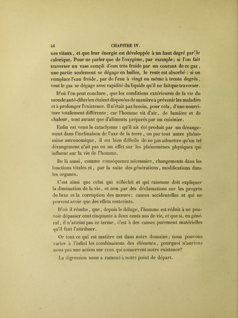 lies vitaux, et que leur énergie est développée à un haut degré par'le calorique. Pour ne parler que de l’oxygène, par exemple; si l’on fait traverser un vase rempli d’eau très froide par un courant de ce gaz , une partie seulement se dégage en bulles, le reste est absorbé : si on remplace l’eau froide, par de l’eau à vingt ou même à trente degrés, tout le gaz se dégage avec rapidité du liquide qu’il ne faitque traverser. D’où l’on peut conclure, que les conditions extérieures de la vie du monde anté-diluvien étaient disposées de manière à prévenir les maladies et h prolonger l’existence. Il n’élait pas besoin, pour cela, d’une nourri- ture totalement différente ; car l’homme vit d’air, de lumière et de chaleur, tout autant que d’aliments préparés par un cuisinier. Enfin est venu le cataclysme : qu’il ait été produit par un dérange- ment dans l’inclinaison de l’axe de la terre , ou par tout autre phéno- mène astronomique, il est bien difficile de ne pas admettre qu’un tel dérangement n’ait pas eu un effet sur les phénomènes physiques qui influent sur la vie de l’homme. De là aussi, comme conséquence nécessaire, changements dans les fonctions vitales et, par la suite des générations, modifications dans les organes. C’est ainsi que celui qui réfléchit et qui raisonne doit expliquer la diminution de la vie, et non par des déclamations sur les progrès du luxe et la corruption des mœurs; causes accidentelles et qui ne peuvent avoir que des effets restreints. D’où il résulte, que, depuis le déluge, l’homme est réduit à ne pou- voir dépasser cent cinquante à deux cents ans de vie, et que si, en géné- ral , il n’atteint pas ce terme, c’est à des causes purement matérielles qu’il faut l’attribuer. Or tout ce qui est matière est dans notre domaine; nous pouvons varier à l’infini les combinaisons des éléments, pourquoi n’aurions nous pas une action sur ceux qui conservent notre existence? La digression nous a ramené à notre point de départ.