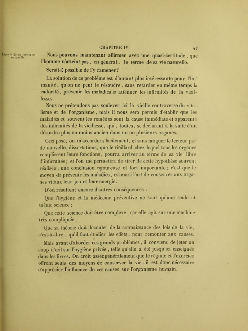 Nous pouvons maintenant affirmer avec une quasi-certitude, que l’homme n’atteint pas, en général, le terme de sa vie naturelle. Serait-il possible de l’y ramener ? La solution de ce problème est d’autant plus intéressante pour l’hir manité, qu’on ne peut le résoudre, sans retarder en même temps la caducité, prévenir les maladies et atténuer les infirmités de la vieil- lesse. Nous ne prétendons pas soulever ici la vieille controverse du vita- lisme et de l’organisme, mais il nous sera permis d’établir que les maladies et souvent les remèdes sont la cause immédiate et apparente des infirmités de la vieillesse, qui, toutes, se déclarent à la suite d’un désordre plus ou moins ancien dans un ou plusieurs organes. Ceci posé, on m’accordera facilement, et sans fatiguer le lecteur par de nouvelles dissertations, que le vieillard chez lequel tous les organes remplissent leurs fonctions , pourra arriver au terme de sa vie libre d’infirmités ; et l’on me permettra de tirer de cette hypothèse souvent réalisée , une conclusion rigoureuse et fort importante ; c’est que le moyen de prévenir les maladies, est aussi l’art de conserver aux orga- nes vitaux leur jeu et leur énergie. D’où résultent encore d’autres conséquences : Que l’hygiène et la médecine préventive ne sont qu’une seule et même science ; Que cette science doit être complexe , car elle agit sur une machine très compliquée ; Que sa théorie doit découler de la connaissance des lois de la vie ; c’est-à-dire , qu’il faut étudier les effets, pour remonter aux causes. Mais avant d’aborder ces grands problèmes , il convient de jeter un coup d’œil sur l’hygiène privée , telle qu’elle a été jusqu’ici enseignée dans les livres. On croit assez généralement que le régime et l’exercice offrent seuls des moyens de conserver la vie; il est donc nécessaire d’apprécier l’influence de ces causes sur l’organisme humain.
