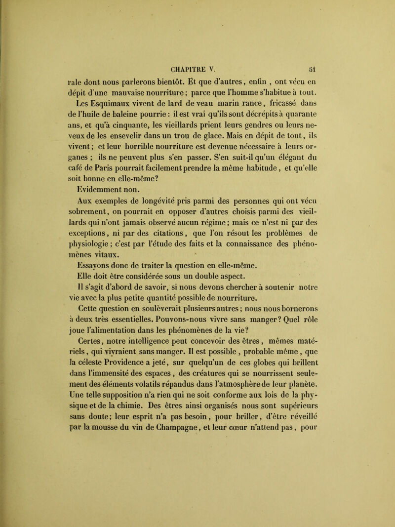 raie dont nous parlerons bientôt. Et que d’autres, enfin , ont vécu en dépit d'une mauvaise nourriture ; parce que l’homme s’habitue à tout. Les Esquimaux vivent de lard de veau marin rance, fricassé dans de l’huile de baleine pourrie : il est vrai qu’ils sont décrépits à quarante ans, et qu’à cinquante, les vieillards prient leurs gendres ou leurs ne- veux de les ensevelir dans un trou de glace. Mais en dépit de tout, ils vivent ; et leur horrible nourriture est devenue nécessaire à leurs or- ganes ; ils ne peuvent plus s’en passer. S’en suit-il qu’un élégant du café de Paris pourrait facilement prendre la même habitude, et qu’elle soit bonne en elle-même? Evidemment non. Aux exemples de longévité pris parmi des personnes qui ont vécu sobrement, on pourrait en opposer d’autres choisis parmi des vieil- lards qui n’ont jamais observé aucun régime ; mais ce n’est ni par des exceptions, ni par des citations, que l’on résout les problèmes de physiologie ; c’est par l’étude des faits et la connaissance des phéno- mènes vitaux. Essayons donc de traiter la question en elle-même. Elle doit être considérée sous un double aspect. Il s’agit d’abord de savoir, si nous devons chercher à soutenir notre vie avec la plus petite quantité possible de nourriture. Cette question en soulèverait plusieurs autres ; nous nous bornerons à deux très essentielles. Pouvons-nous vivre sans manger? Quel rôle joue l’alimentation dans les phénomènes de la vie? Certes, notre intelligence peut concevoir des êtres, mêmes maté- riels , qui vivraient sans manger. Il est possible , probable même , que la céleste Providence a jeté, sur quelqu’un de ces globes qui brillent dans l’immensité des espaces, des créatures qui se nourrissent seule- ment des éléments volatils répandus dans l’atmosphère de leur planète. Une telle supposition n’a rien qui ne soit conforme aux lois de la phy- sique et de la chimie. Des êtres ainsi organisés nous sont supérieurs sans doute; leur esprit n’a pas besoin, pour briller, d’être réveillé par la mousse du vin de Champagne, et leur cœur n’attend pas, pour