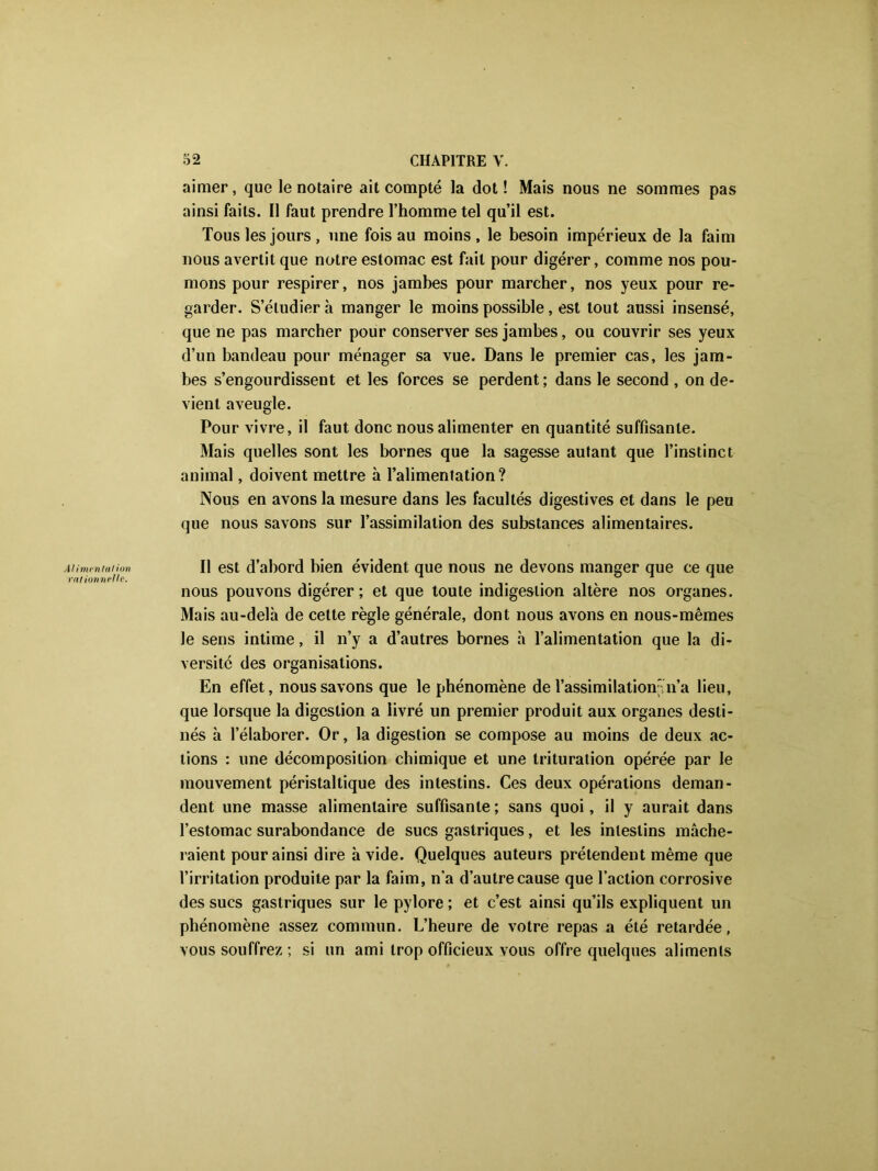 Alimentai ion rationnelle. aimer, que le notaire ait compté la dot! Mais nous ne sommes pas ainsi faits. Il faut prendre l’homme tel qu’il est. Tous les jours , une fois au moins , le besoin impérieux de la faim nous avertit que notre estomac est fait pour digérer, comme nos pou- mons pour respirer, nos jambes pour marcher, nos yeux pour re- garder. S’étudier à manger le moins possible, est tout aussi insensé, que ne pas marcher pour conserver ses jambes, ou couvrir ses yeux d’un bandeau pour ménager sa vue. Dans le premier cas, les jam- bes s’engourdissent et les forces se perdent ; dans le second , on de- vient aveugle. Pour vivre, il faut donc nous alimenter en quantité suffisante. Mais quelles sont les bornes que la sagesse autant que l’instinct animal, doivent mettre à l’alimentation? Nous en avons la mesure dans les facultés digestives et dans le peu que nous savons sur l’assimilation des substances alimentaires. Il est d’abord bien évident que nous ne devons manger que ce que nous pouvons digérer; et que toute indigestion altère nos organes. Mais au-delà de cette règle générale, dont nous avons en nous-mêmes le sens intime, il n’y a d’autres bornes à l’alimentation que la dL versité des organisations. En effet, nous savons que le phénomène de l’assimilation'n’a lieu, que lorsque la digestion a livré un premier produit aux organes desti- nés à l’élaborer. Or, la digestion se compose au moins de deux ac- tions : une décomposition chimique et une trituration opérée par le mouvement péristaltique des intestins. Ces deux opérations deman- dent une masse alimentaire suffisante ; sans quoi, il y aurait dans l’estomac surabondance de sucs gastriques, et les intestins mâche- raient pour ainsi dire avide. Quelques auteurs prétendent même que l’irritation produite par la faim, n'a d’autre cause que l’action corrosive des sucs gastriques sur le pylore ; et c’est ainsi qu’ils expliquent un phénomène assez commun. L’heure de votre repas a été retardée, vous souffrez ; si un ami trop officieux vous offre quelques aliments