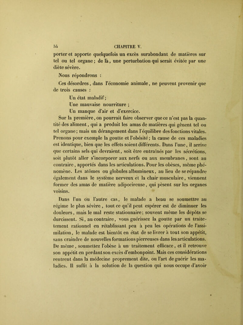 porter et apporte quelquefois un excès surabondant de matières sur tel ou tel organe ; de là, une perturbation qui serait évitée par une diète sévère. Nous répondrons : Ces désordres, dans l’économie animale, ne peuvent provenir que de trois causes : Un état maladif ; Une mauvaise nourriture ; Un manque d’air et d’exercice. Sur la première, on pourrait faire observer que ce n’est pas la quan- tité des aliment, qui a produit les amas de matières qui gênent tel ou tel organe; mais un dérangement dans l’équilibre des fonctions vitales. Prenons pour exemple la goutte et l’obésité; la cause de ces maladies est identique, bien que les effets soient différents. Dans l’une, il arrive que certains sels qui devraient, soit être entraînés par les sécrétions, soit plutôt aller s’incorporer aux nerfs ou aux membranes, sont au contraire, apportés dans les articulations. Pour les obèses, même phé- nomène. Les atomes ou globules albumineux, au lieu de se répandre également dans le système nerveux et la chair musculaire, viennent former des amas de matière adipocireuse, qui pèsent sur les organes voisins. Dans l’un ou l’autre cas, le malade a beau se soumettre au régime le plus sévère , tout ce qu’il peut espérer est de diminuer les douleurs, mais le mal reste stationnaire; souvent même les dépôts se durcissent. Si, au contraire, vous guérissez la goutte par un traite- tement rationnel en rétablissant peu à peu les opérations de l’assi- milation, le malade est bientôt en état de se livrer à tout son appétit, sans craindre de nouvelles formations pierreuses dans les articulations. De même , soumettez l’obèse à un traitement efficace , et il retrouve son appétit en perdant son excès d’embonpoint. Mais ces considérations rentrent dans la médecine proprement dite, ou l’art de guérir les ma- ladies. Il suffit à la solution de la question qui nous occupe d’avoir