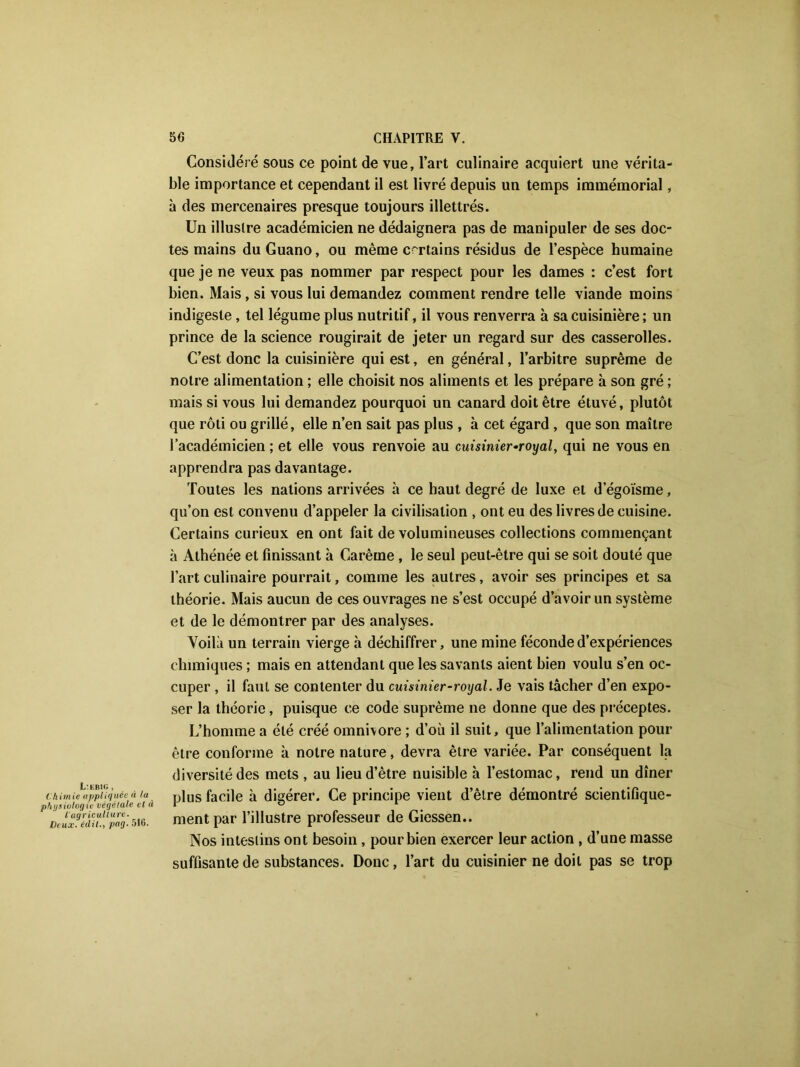1/ER1G, Chimie appliquée à la physiologie végétale et à l'agriculture. Deux, édit., pag. 516. Considéré sous ce point de vue, l’art culinaire acquiert une vérita- ble importance et cependant il est livré depuis un temps immémorial, à des mercenaires presque toujours illettrés. Un illustre académicien ne dédaignera pas de manipuler de ses doc- tes mains du Guano, ou même certains résidus de l’espèce humaine que je ne veux pas nommer par respect pour les dames : c’est fort bien. Mais, si vous lui demandez comment rendre telle viande moins indigeste, tel légume plus nutritif, il vous renverra à sa cuisinière ; un prince de la science rougirait de jeter un regard sur des casserolles. C’est donc la cuisinière qui est, en général, l’arbitre suprême de notre alimentation ; elle choisit nos aliments et les prépare à son gré ; mais si vous lui demandez pourquoi un canard doit être étuvé, plutôt que rôti ou grillé, elle n’en sait pas plus , à cet égard , que son maître l’académicien ; et elle vous renvoie au cuisinier-royal, qui ne vous en apprendra pas davantage. Toutes les nations arrivées à ce haut degré de luxe et d’égoïsme, qu’on est convenu d’appeler la civilisation , ont eu des livres de cuisine. Certains curieux en ont fait de volumineuses collections commençant à Athénée et finissant à Carême , le seul peut-être qui se soit douté que l’art culinaire pourrait, comme les autres, avoir ses principes et sa théorie. Mais aucun de ces ouvrages ne s’est occupé d’avoir un système et de le démontrer par des analyses. Voilà un terrain vierge à déchiffrer, une mine féconde d’expériences chimiques ; mais en attendant que les savants aient bien voulu s’en oc- cuper , il faut se contenter du cuisinier-royal. Je vais tâcher d’en expo- ser la théorie, puisque ce code suprême ne donne que des préceptes. L’homme a été créé omnivore ; d’où il suit, que l’alimentation pour être conforme à notre nature, devra être variée. Par conséquent la diversité des mets , au lieu d’être nuisible à l’estomac, rend un dîner plus facile h. digérer. Ce principe vient d’être démontré scientifique- ment par l’illustre professeur de Giessen.. Nos intestins ont besoin, pour bien exercer leur action , d’une masse suffisante de substances. Donc, l’art du cuisinier ne doit pas se trop