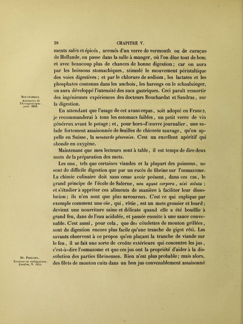liUUCIIARDAT, Annuaire de Thérapeutique , pour 1843. Dr. Phillips, Tfeatise on indigestion. London, 0. é(lit. ments salés et épicés , arrosés d’un verre de vermouth ou de curaçao de Hollande, on passe dans la salle à manger, où l’on dîne tout de bon; et avec beaucoup plus de chances de bonne digestion ; car on aura par les boissons stomachiques, stimulé le mouvement péristaltique des voies digestives ; et par le chlorure de sodium , les lactates et les phosphates contenus dans les anchois, les harengs ou le schaabzieger, on aura développé l’intensité des sucs gastriques. Ceci paraît ressortir des ingénieuses expériences des docteurs Bouchardat et Sandras, sur la digestion. En attendant que l’usage de cet avant-repas, soit adopté en Francs, je recommanderai à tous les estomacs faibles, un petit verre de vin généreux avant le potage ; et, pour hors-d’œuvre journalier, une sa- lade fortement assaisonnée de feuilles de chicorée sauvage, qu’on ap- pelle en Suisse, la moutarde génevoise. C’est un excellent apéritif qui abonde en oxygène. Maintenant que mes lecteurs sont à table, il est temps de dire deux mots de la préparation des mets. Les uns, tels que certaines viandes et la plupart des poissons, ne sont de difficile digestion que par un excès de fibrine sur l’osmazome. La chimie culinaire doit sans cesse avoir présent, dans ces cas, le grand principe de l’école de Salerne, non agunt corpora, nisi soluta ; et s’étudier à apprêter ces aliments de manière à faciliter leur disso- lution ; ils n’en sont que plus savoureux. C’est ce qui explique par exemple comment une oie, qui, rôtie , est un mets grossier et lourd ; devient une nourriture saine et délicate quand elle a été bouillie à grand feu, dans de l’eau acidulée, et passée ensuite à une sauce conve- nable. C’est aussi, pour cela, que des côtelettes de mouton grillées, sont de digestion encore plus facile qu’une tranche de gigot rôti. Les savants observent à ce propos qu’en plaçant la tranche de viande sur le feu, il se fait une sorte de croûte extérieure qui concentre les jus , c’est-à-dire l’osmazome et que ces jus ont la propriété d’aider à la dis- solution des parties fibrineuses. Bien n’est plus probable; mais alors, des filets de mouton cuits dans un bon jus convenablement assaisonné