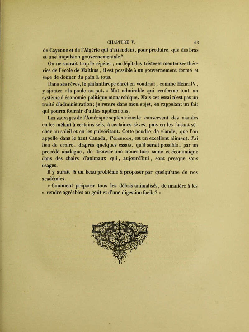 de Cayenne et de l’Algérie qui n’attendent, pour produire, que des bras et une impulsion gouvernemenlale? On ne saurait trop le répéter ; en dépit des tristeset menteuses théo- ries de l’école de Malthus, il est possible à un gouvernement ferme et sage de donner du pain à tous. Dans ses rêves, le philanthrope chrétien voudrait, comme Henri IY, y ajouter « la poule au pot. » Mot admirable qui renferme tout un système d’économie politique monarchique. Mais cet essai n’est pas un traité d’administration ; je rentre dans mon sujet, en rappelant un fait qui pourra fournir d’utiles applications. Les sauvages de l’Amérique septentrionale conservent des viandes en les mêlant à certains sels, à certaines sèves, puis en les faisant sé- cher au soleil et en les pulvérisant. Cette poudre de viande, que l’on appelle dans le haut Canada, Pemmican, est un excellent aliment. J’ai lieu de croire, d’après quelques essais, qu’il serait possible, par un procédé analogue, de trouver une nourriture saine et économique dans des chairs d’animaux qui, aujourd’hui , sont presque sans usages. Il y aurait là un beau problème à proposer par quelqu’une de nos académies. « Comment préparer tous les débris animalisés, de manière à les » rendre agréables au goût et d’une digestion facile? »