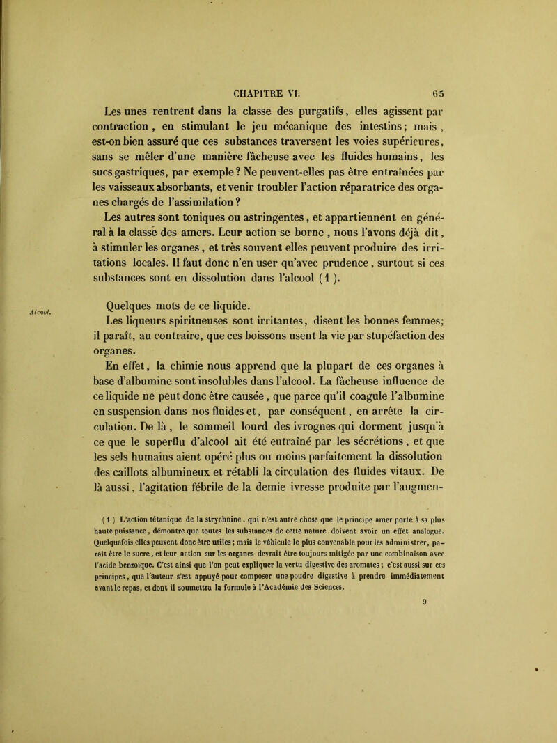 Alcool. Les unes rentrent dans la classe des purgatifs, elles agissent par contraction , en stimulant le jeu mécanique des intestins ; mais , est-on bien assuré que ces substances traversent les voies supérieures, sans se mêler d’une manière fâcheuse avec les fluides humains, les sucs gastriques, par exemple? Ne peuvent-elles pas être entraînées par les vaisseaux absorbants, et venir troubler l’action réparatrice des orga- nes chargés de l’assimilation ? Les autres sont toniques ou astringentes, et appartiennent en géné- ral à la classé des amers. Leur action se borne , nous l’avons déjà dit, à stimuler les organes, et très souvent elles peuvent produire des irri- tations locales. Il faut donc n’en user qu’avec prudence , surtout si ces substances sont en dissolution dans l’alcool ( I ). Quelques mots de ce liquide. Les liqueurs spiritueuses sont irritantes, disent les bonnes femmes; il paraît, au contraire, que ces boissons usent la vie par stupéfaction des organes. En effet, la chimie nous apprend que la plupart de ces organes à base d’albumine sont insolubles dans l’alcool. La fâcheuse influence de ce liquide ne peut donc être causée, que parce qu’il coagule l’albumine en suspension dans nos fluides et, par conséquent, en arrête la cir- culation. De là , le sommeil lourd des ivrognes qui dorment jusqu’à ce que le superflu d’alcool ait été eutraîné par les sécrétions , et que les sels humains aient opéré plus ou moins parfaitement la dissolution des caillots albumineux et rétabli la circulation des fluides vitaux. De là aussi, l’agitation fébrile de la demie ivresse produite par l’augmen- ( 1 ) L’action tétanique de la strychnine, qui n’est autre chose que le principe amer porté h sa plus haute puissance, démontre que toutes les substances de cette nature doivent avoir un effet analogue. Quelquefois elles peuvent donc être utiles ; mai» le véhicule le plus convenable pour les administrer, pa- rait être le sucre, et leur action sur les organes devrait être toujours mitigée par une combinaison avec l’acide benzoïque. C’est ainsi que l’on peut expliquer la vertu digestive des aromates ; c'est aussi sur ces principes, que l’auteur s’est appuyé pour composer une poudre digestive à prendre immédiatement avant le repas, et dont il soumettra la formule à l’Académie des Sciences. 9