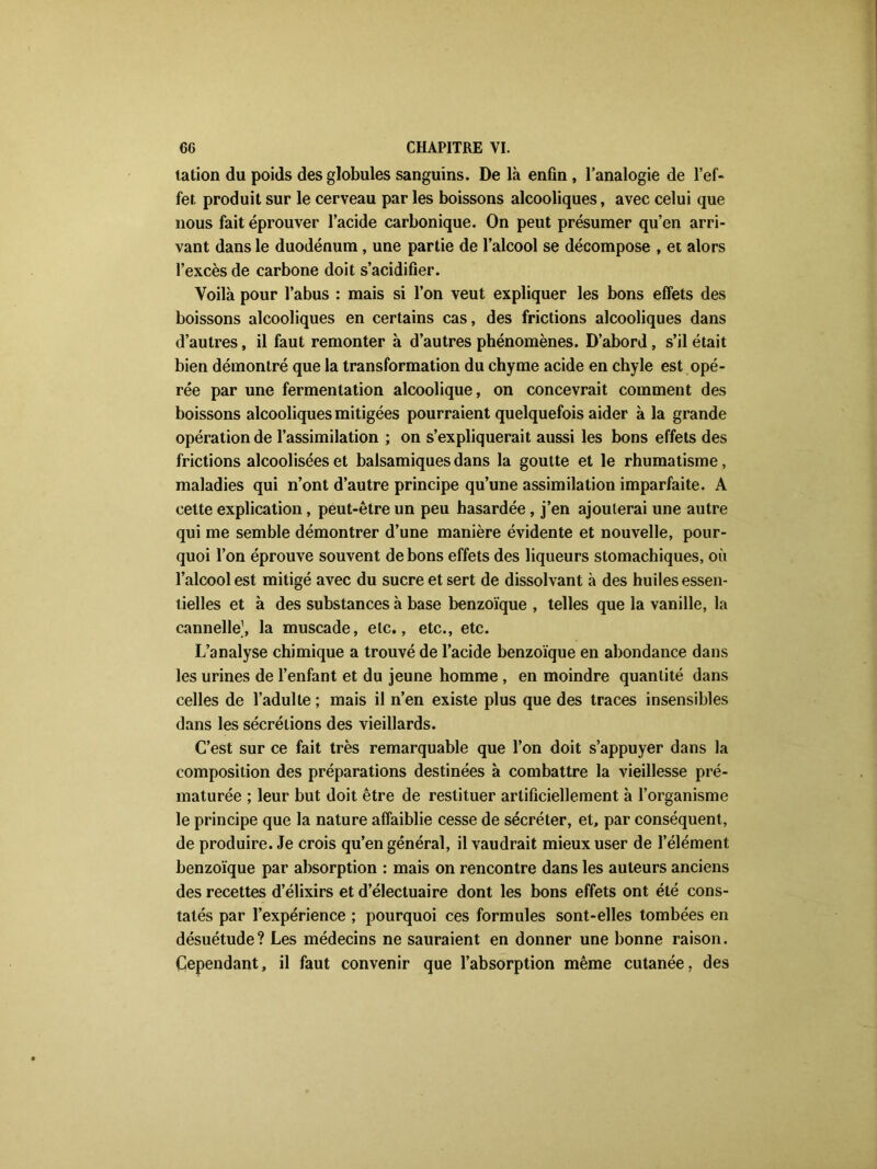 tation du poids des globules sanguins. De là enfin , l’analogie de l’ef- fer. produit sur le cerveau par les boissons alcooliques, avec celui que nous fait éprouver l’acide carbonique. On peut présumer qu’en arri- vant dans le duodénum, une partie de l’alcool se décompose , et alors l’excès de carbone doit s’acidifier. Voilà pour l’abus : mais si l’on veut expliquer les bons effets des boissons alcooliques en certains cas, des frictions alcooliques dans d’autres, il faut remonter à d’autres phénomènes. D’abord, s’il était bien démontré que la transformation du chyme acide en chyle est opé- rée par une fermentation alcoolique, on concevrait comment des boissons alcooliques mitigées pourraient quelquefois aider à la grande opération de l’assimilation ; on s’expliquerait aussi les bons effets des frictions alcoolisées et balsamiques dans la goutte et le rhumatisme, maladies qui n’ont d’autre principe qu’une assimilation imparfaite. A cette explication, peut-être un peu hasardée, j’en ajouterai une autre qui me semble démontrer d’une manière évidente et nouvelle, pour- quoi l’on éprouve souvent de bons effets des liqueurs stomachiques, où l’alcool est mitigé avec du sucre et sert de dissolvant à des huiles essen- tielles et à des substances à base benzoïque , telles que la vanille, la cannelle1, la muscade, etc., etc., etc. L’analyse chimique a trouvé de l’acide benzoïque en abondance dans les urines de l’enfant et du jeune homme , en moindre quantité dans celles de l’adulte ; mais il n’en existe plus que des traces insensibles dans les sécrétions des vieillards. C’est sur ce fait très remarquable que l’on doit s’appuyer dans la composition des préparations destinées à combattre la vieillesse pré- maturée ; leur but doit être de restituer artificiellement à l’organisme le principe que la nature affaiblie cesse de sécréter, et, par conséquent, de produire. Je crois qu’en général, il vaudrait mieux user de l’élément benzoïque par absorption : mais on rencontre dans les auteurs anciens des recettes d’élixirs et d’électuaire dont les bons effets ont été cons- tatés par l’expérience ; pourquoi ces formules sont-elles tombées en désuétude? Les médecins ne sauraient en donner une bonne raison. Cependant, il faut convenir que l’absorption même cutanée, des