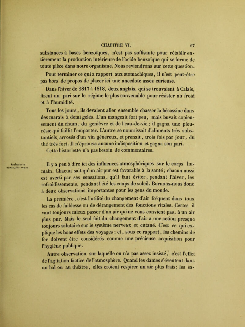 substances à bases benzoïques, n’est pas suffisante pour rétablir en- tièrement la production intérieure de l’acide benzoïque qui se forme de toute pièce dans notre organisme. Nous reviendrons sur cette question. Pour terminer ce qui a rapport aux stomachiques, il n’est peut-être pas hors de propos de placer ici une anecdote assez curieuse. Dansl’hiverde 1817 à 1818, deux anglais, qui se trouvaient à Calais, firent un pari sur le régime le plus convenable pour résister au froid et à l’humidité. Tous les jours, ils devaient aller ensemble chasser la bécassine dans des marais à demi gelés. L’un mangeait fort peu, mais buvait copieu- sement du rhum, du genièvre et de l’eau-de-vie ; il gagna une pleu- résie qui faillit l’emporter. L’autre se nourrissait d’aliments très subs- tantiels arrosés d’un vin généreux, et prenait, trois fois par jour, du thé très fort. Il n’éprouva aucune indisposition et gagna son pari. Cette historiette n’a pas besoin de commentaires. Influences Il y a peu à dire ici des influences atmosphériques sur le corps hu- atmosphériques. J 1 „ i_i'i , . main. Chacun sait qu un air pur est favorable a la santé ; chacun aussi est averti par ses sensations, qu’il faut éviter, pendant l’hiver, les refroidissements, pendant l’été les coups de soleil. Bornons-nous donc à deux observations importantes pour les gens du monde. La première, c’est l’utilité du changement d’air fréquent dans tous les cas de faiblesse ou de dérangement des fonctions vitales. Certes il vaut toujours mieux passer d’un air qui ne vous convient pas, à un air plus pur. Mais le seul fait du changement d’air a une action presque toujours salutaire sur le système nerveux et cutané. C’est ce qui ex- plique les bons effets des voyages ; et, sous ce rapport, les chemins de fer doivent être considérés comme une précieuse acquisition pour l’hygiène publique. Autre observation sur laquelle on n’a pas assez insisté, c’est l’effet de l’agitation factice de l’atmosphère. Quand les dames s’éventent dans un bal ou au théâtre, elles croient respirer un air plus frais; les sa-