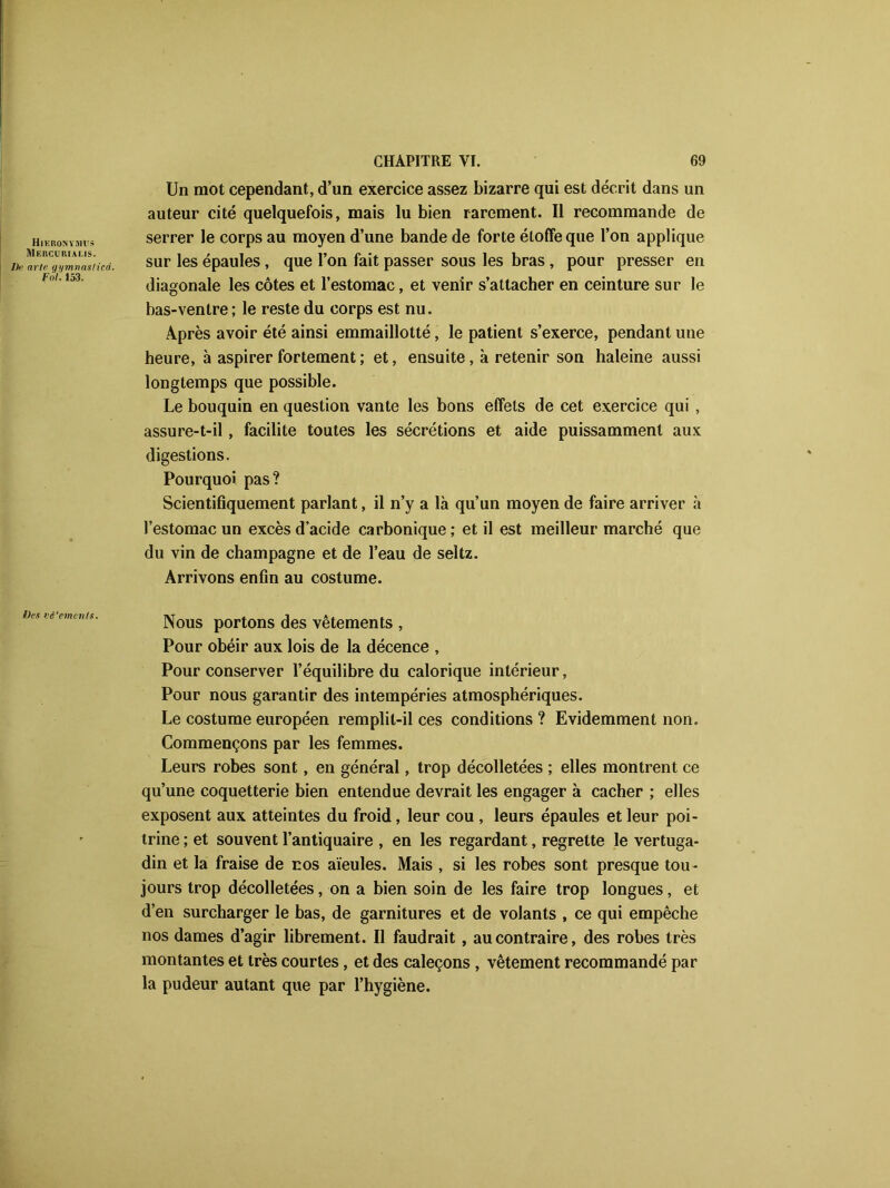 Hikronymus Mercu rialis. /]>■ arle gi/mvaslicd. Fol'. 153. IJes vê'ements. CHAPITRE VI. 69 Un mot cependant, d’un exercice assez bizarre qui est décrit dans un auteur cité quelquefois, mais lu bien rarement. Il recommande de serrer le corps au moyen d’une bande de forte étoffe que l’on applique sur les épaules, que l’on fait passer sous les bras , pour presser en diagonale les côtes et l’estomac, et venir s’attacher en ceinture sur le bas-ventre ; le reste du corps est nu. Après avoir été ainsi emmaillotté, le patient s’exerce, pendant une heure, à aspirer fortement ; et, ensuite, à retenir son haleine aussi longtemps que possible. Le bouquin en question vante les bons effets de cet exercice qui , assure-t-il, facilite toutes les sécrétions et aide puissamment aux digestions. Pourquoi pas? Scientifiquement parlant, il n’y a là qu’un moyen de faire arriver à l’estomac un excès d’acide carbonique ; et il est meilleur marché que du vin de champagne et de l’eau de seltz. Arrivons enfin au costume. Nous portons des vêtements , Pour obéir aux lois de la décence , Pour conserver l’équilibre du calorique intérieur. Pour nous garantir des intempéries atmosphériques. Le costume européen remplit-il ces conditions ? Evidemment non. Commençons par les femmes. Leurs robes sont, en général, trop décolletées ; elles montrent ce qu’une coquetterie bien entendue devrait les engager à cacher ; elles exposent aux atteintes du froid, leur cou , leurs épaules et leur poi- trine ; et souvent l’antiquaire , en les regardant, regrette le vertuga- din et la fraise de nos aïeules. Mais , si les robes sont presque tou- jours trop décolletées, on a bien soin de les faire trop longues, et d’en surcharger le bas, de garnitures et de volants , ce qui empêche nos dames d’agir librement. Il faudrait, au contraire, des robes très montantes et très courtes, et des caleçons, vêtement recommandé par la pudeur autant que par l’hygiène.